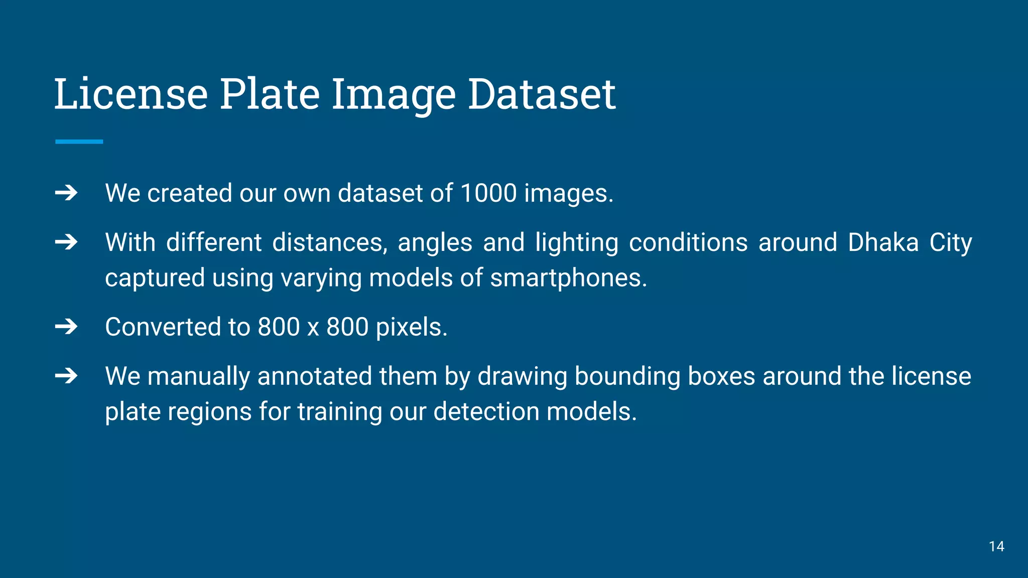 License Plate Image Dataset
14
➔ We created our own dataset of 1000 images.
➔ With different distances, angles and lighting conditions around Dhaka City
captured using varying models of smartphones.
➔ Converted to 800 x 800 pixels.
➔ We manually annotated them by drawing bounding boxes around the license
plate regions for training our detection models.
 