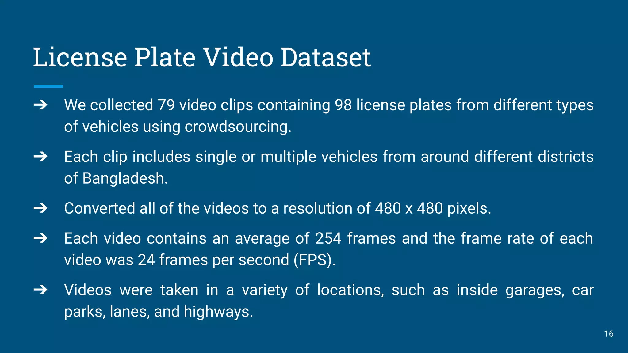 License Plate Video Dataset
16
➔ We collected 79 video clips containing 98 license plates from different types
of vehicles using crowdsourcing.
➔ Each clip includes single or multiple vehicles from around different districts
of Bangladesh.
➔ Converted all of the videos to a resolution of 480 x 480 pixels.
➔ Each video contains an average of 254 frames and the frame rate of each
video was 24 frames per second (FPS).
➔ Videos were taken in a variety of locations, such as inside garages, car
parks, lanes, and highways.
 