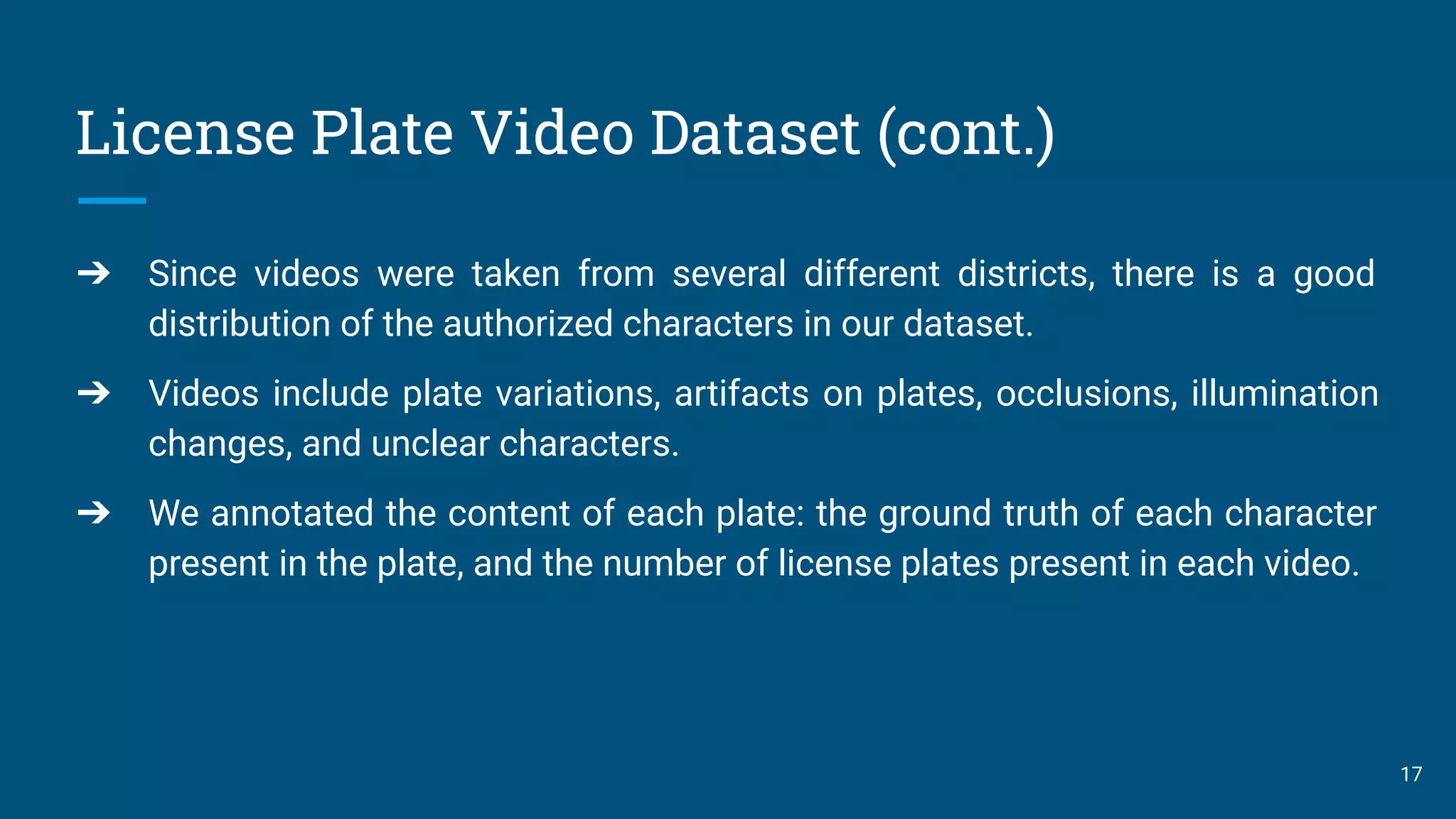License Plate Video Dataset (cont.)
➔ Since videos were taken from several different districts, there is a good
distribution of the authorized characters in our dataset.
➔ Videos include plate variations, artifacts on plates, occlusions, illumination
changes, and unclear characters.
➔ We annotated the content of each plate: the ground truth of each character
present in the plate, and the number of license plates present in each video.
17
 