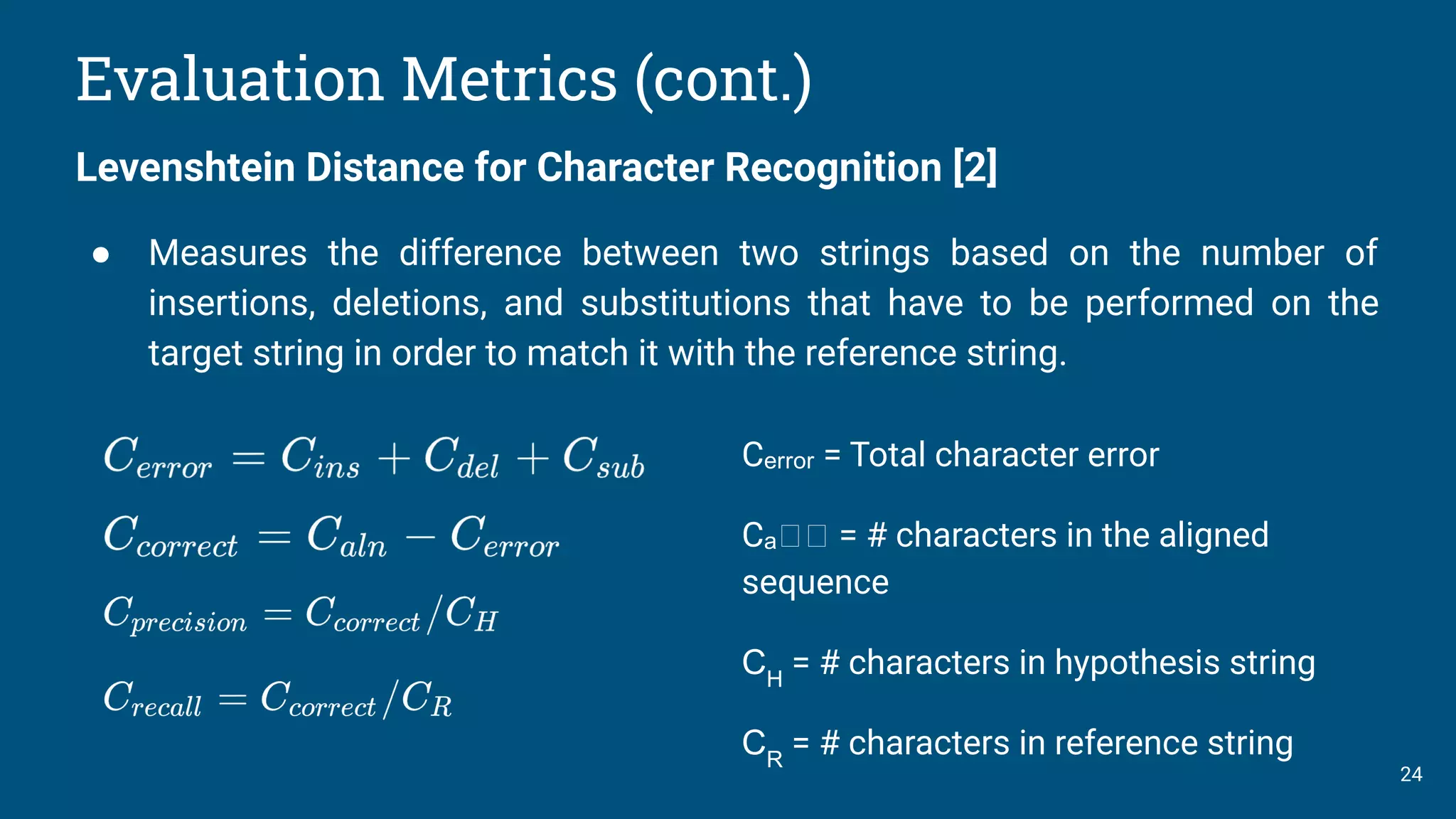 24
Evaluation Metrics (cont.)
Levenshtein Distance for Character Recognition [2]
● Measures the difference between two strings based on the number of
insertions, deletions, and substitutions that have to be performed on the
target string in order to match it with the reference string.
Cₑᵣᵣₒᵣ = Total character error
Cₐₙₙ = # characters in the aligned
sequence
CH
= # characters in hypothesis string
CR
= # characters in reference string
 
