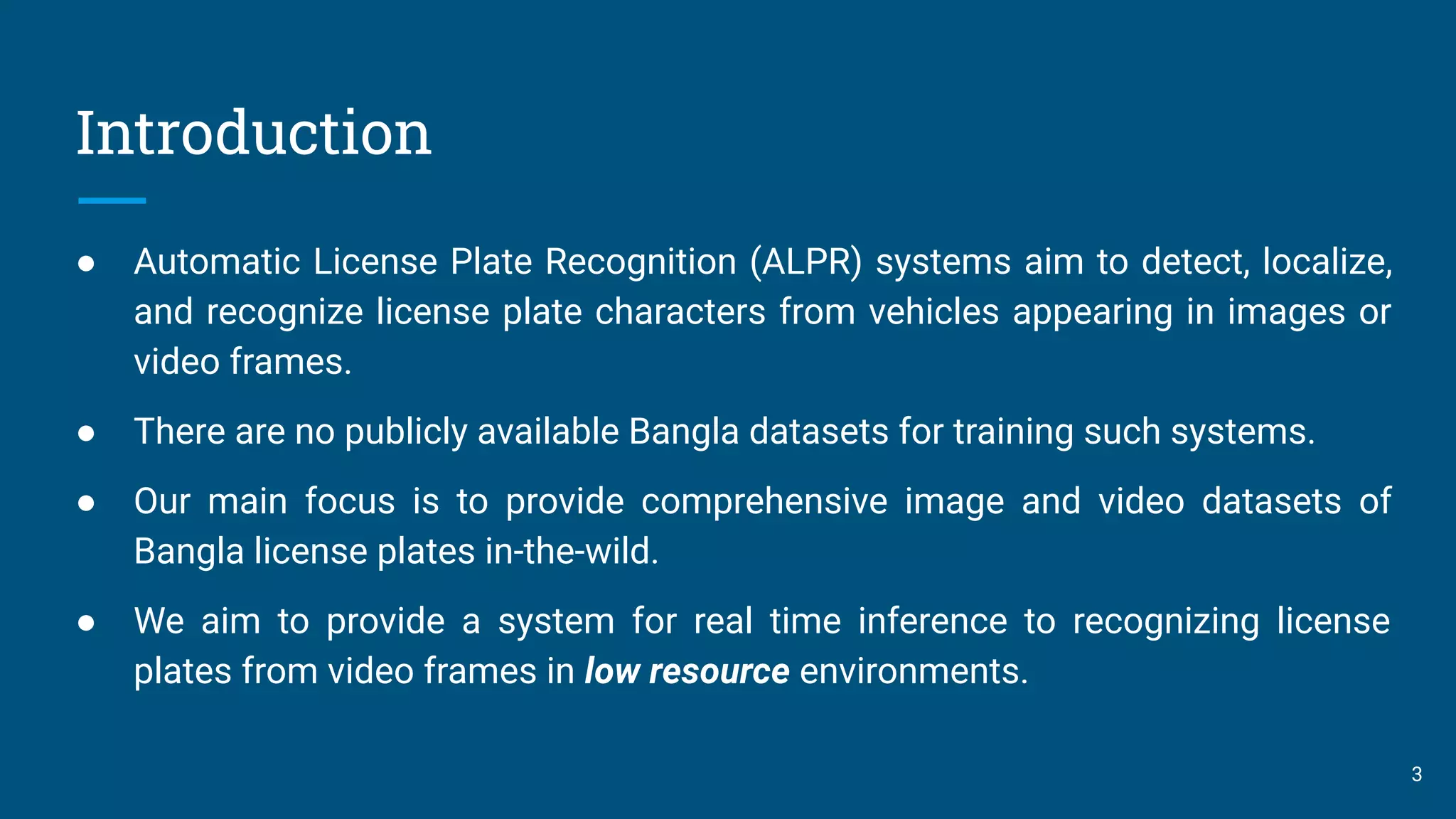 Introduction
● Automatic License Plate Recognition (ALPR) systems aim to detect, localize,
and recognize license plate characters from vehicles appearing in images or
video frames.
● There are no publicly available Bangla datasets for training such systems.
● Our main focus is to provide comprehensive image and video datasets of
Bangla license plates in-the-wild.
● We aim to provide a system for real time inference to recognizing license
plates from video frames in low resource environments.
3
 
