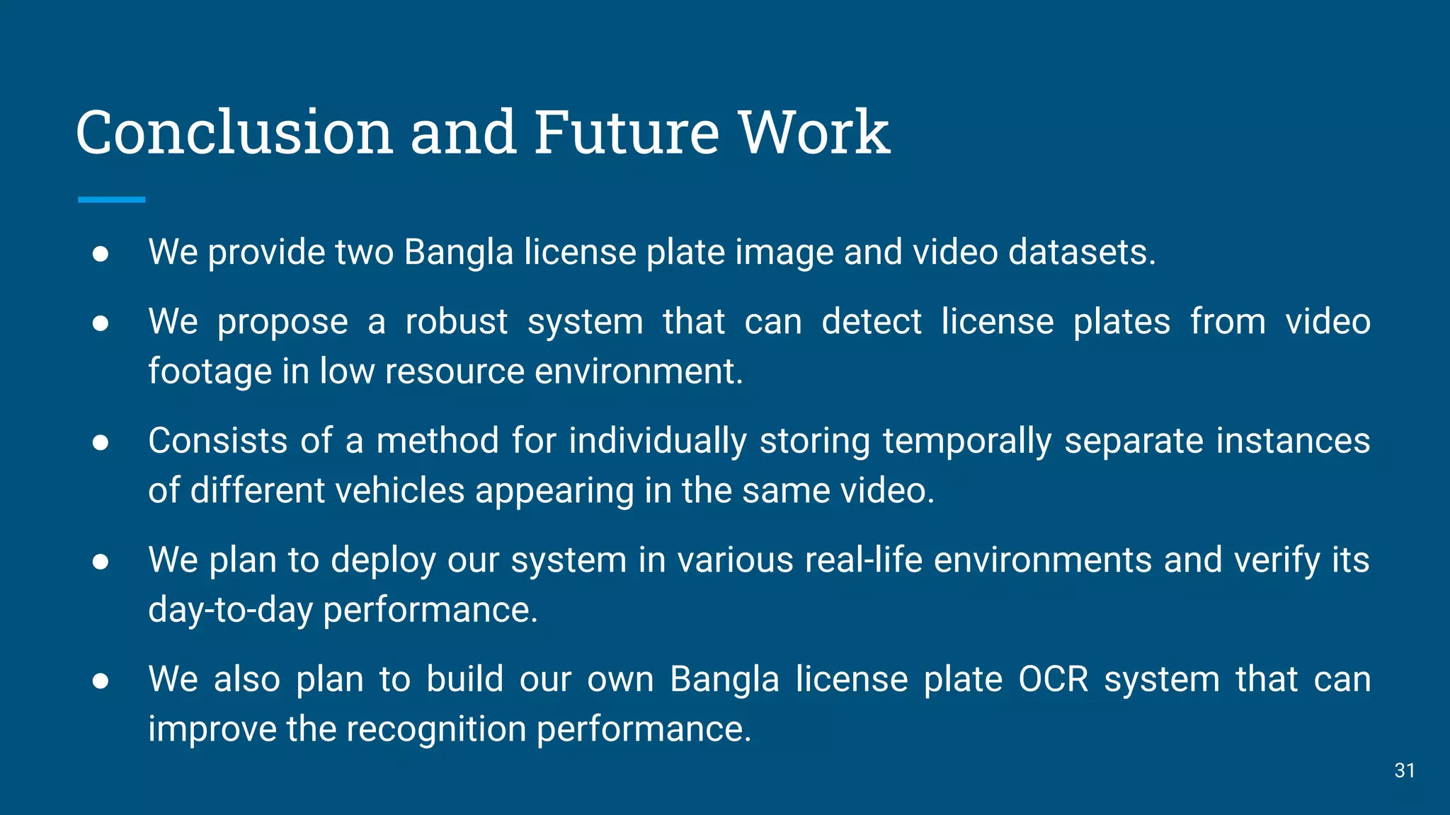 Conclusion and Future Work
● We provide two Bangla license plate image and video datasets.
● We propose a robust system that can detect license plates from video
footage in low resource environment.
● Consists of a method for individually storing temporally separate instances
of different vehicles appearing in the same video.
● We plan to deploy our system in various real-life environments and verify its
day-to-day performance.
● We also plan to build our own Bangla license plate OCR system that can
improve the recognition performance.
31
 