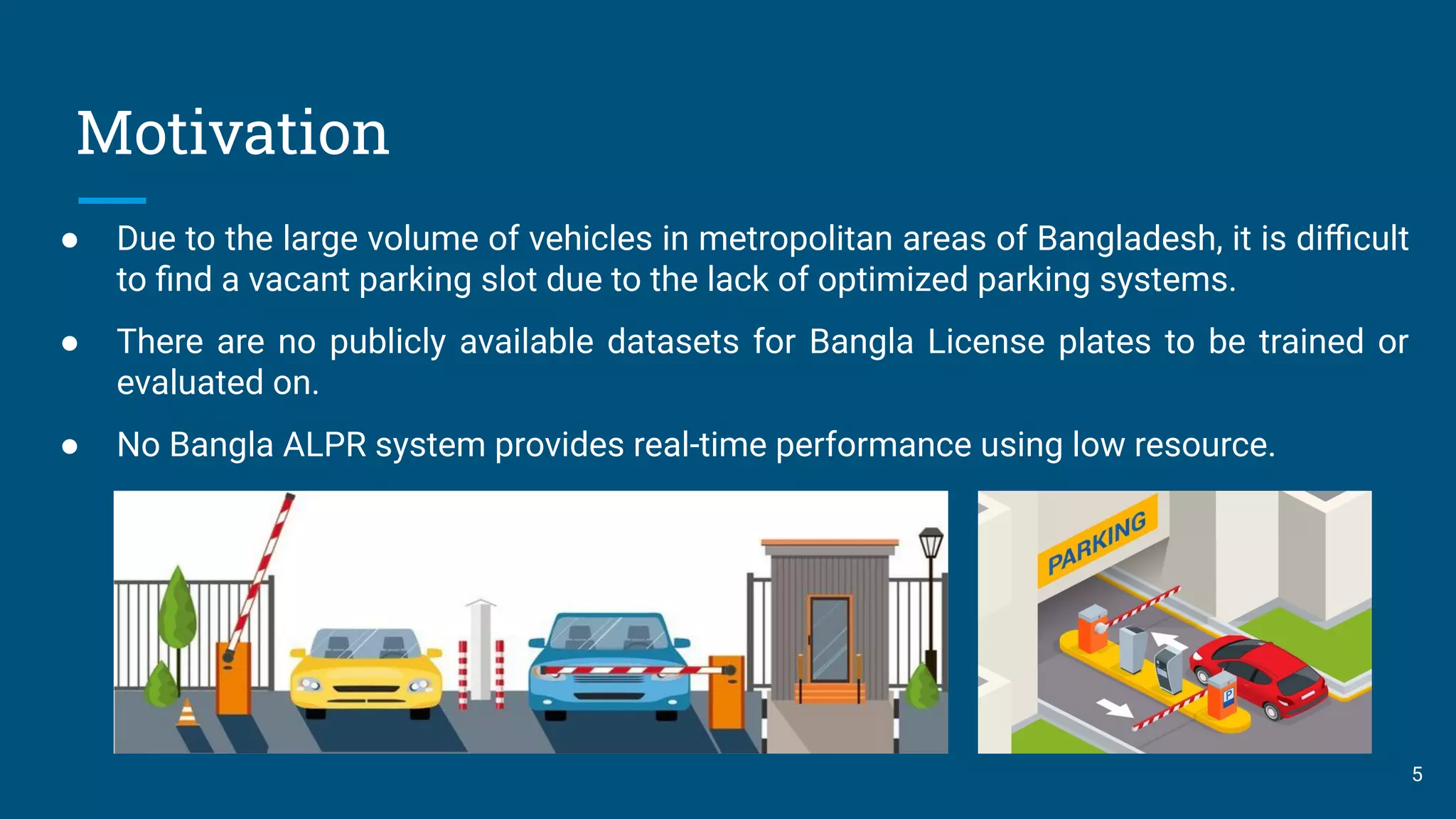 Motivation
5
● Due to the large volume of vehicles in metropolitan areas of Bangladesh, it is diﬃcult
to ﬁnd a vacant parking slot due to the lack of optimized parking systems.
● There are no publicly available datasets for Bangla License plates to be trained or
evaluated on.
● No Bangla ALPR system provides real-time performance using low resource.
 