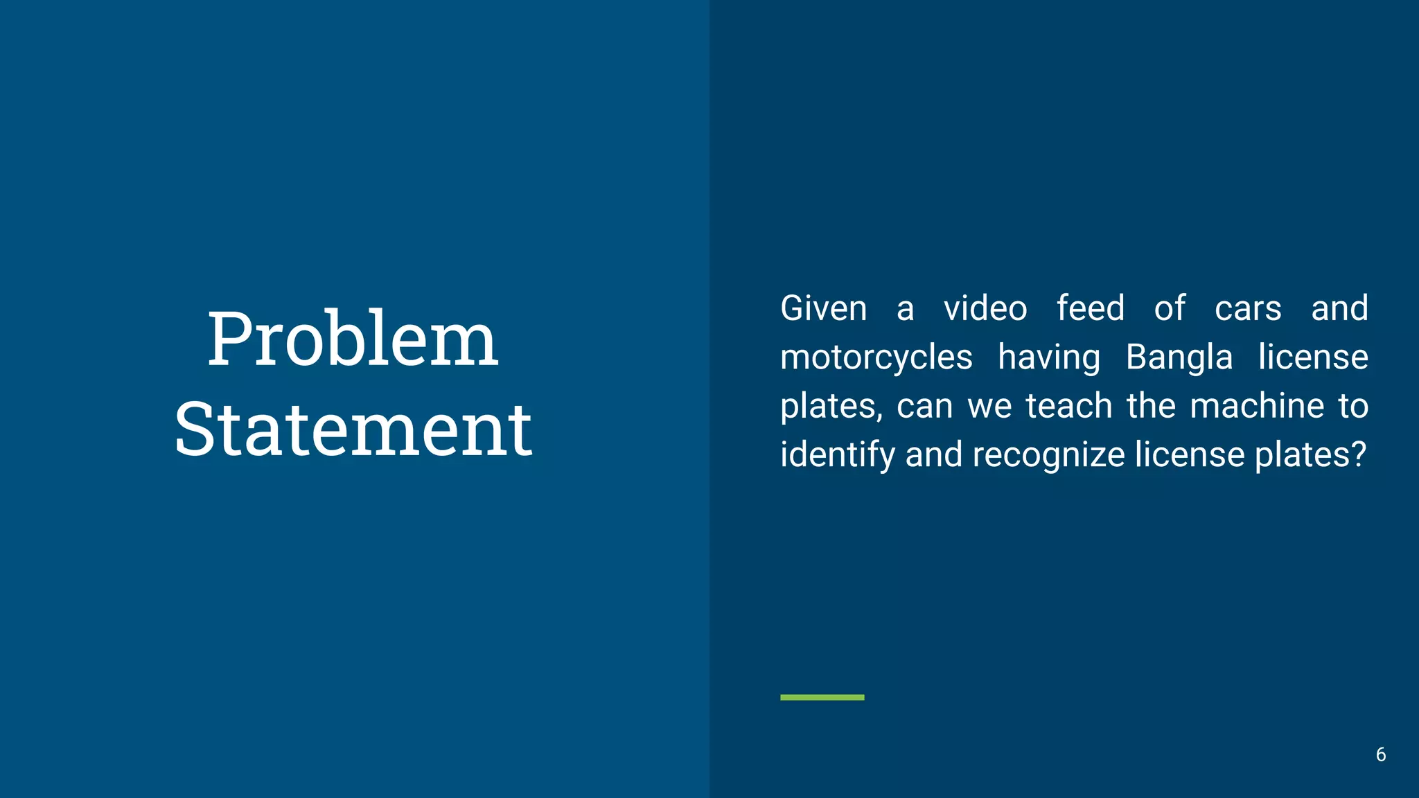 Problem
Statement
6
Given a video feed of cars and
motorcycles having Bangla license
plates, can we teach the machine to
identify and recognize license plates?
 