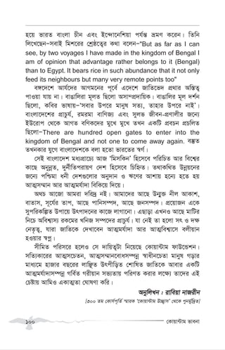 †Kvqv›Uvg fvebv
100
n‡q fviZ evsjv Pxb Ges B‡›`v‡bwkqv ch©š— ågY K‡ib| wZwb
wj‡L‡QbÑmevB wgk‡ii †kªô‡Z¡i K_v e‡jbÑ"But as far as I can
see, by two voyages I have made in the kingdom of Bengal I
am of opinion that advantage rather belongs to it (Bengal)
than to Egypt. It bears rice in such abundance that it not only
feed its neighbours but many very remote points too"
e½‡`‡k Avh©‡`i AvMg‡bi c~‡e© G‡`‡k RvwZ‡f` cÖ_vi Aw¯—Z¡
cvIqv hvq bv| evOvwjiv g~jZ wQ‡jv Amv¤cÖ`vwqK| evOvwji g~j `k©b
wQ‡jv, Kwei fvlvqÑÔmevi Dc‡i gvbyl mZ¨, Zvnvi Dc‡i bvBÕ|
evsjv‡`‡ki cÖvPzh©, igigv evwYR¨ Ges myjf Rxeb-cÖYvjxi R‡b¨
BD‡ivc †_‡K AvMZ ewYK‡`i gy‡L gy‡L ZLb GKwU cÖePb cÖPwjZ
wQ‡jvÑThere are hundred open gates to enter into the
kingdom of Bengal and not one to come away again. e¯‘Z
ZLbKvi hy‡M evsjv‡`k‡K ejv n‡Zv fvi‡Zi ¯^M©|
†mB evsjv‡`k ga¨cÖv‡P¨ AvR ÔwgmwKbÕ wn‡m‡e cwiwPZ Avi we‡k¦i
Kv‡Q AbybœZ, `yb©xwZcivqY †`k wn‡m‡e wPwýZ| Z_vKw_Z Dbœq‡bi
R‡b¨ cwðgv abx †`k¸‡jvi Aby`vb I F‡Yi Avkvq n‡b¨ n‡Z nq
AvZ¥m¤§vb Avi AvZ¥gh©v`v wewK‡q w`‡q|
A_P Av‡Rv Avgiv `wi`ª bB| Avgv‡`i Av‡Q Db¥y³ bxj AvKvk,
evZvm, m~‡h©i Zvc, Av‡Q cvwbm¤ú`, Av‡Q Rbm¤ú`| cÖ‡qvRb G‡K
mycwiKwíZ Dcv‡q Drcv`‡bi Kv‡R jvMv‡bv| GQvov GLbI Av‡Q gvwUi
wb‡P Awek¦vm¨ iK‡gi LwbR m¤ú‡`i cÖvPzh©| hv †bB Zv n‡jv mr I `¶
†bZ…Z¡, hviv RvwZ‡K †`Lv‡eb AvZ¥gh©v`v Avi AvZ¥wek¦v‡m ejxqvb
nIqvi ¯^cœ|
mxwgZ cwim‡i n‡jI †m `vwqZ¡Uv wb‡q‡Q †Kvqv›Uvg dvD‡Ûkb|
mwZ¨Kv‡ii AvZ¥m‡PZb, AvZ¥m¤§vb‡evam¤úbœ ¯^vaxb‡PZv gvbyl Movi
gva¨‡g nvRvi eQ‡ii jvwÃZ DrcxwoZ †kvwlZ RvwZ‡K Avevi GKwU
AvZ¥gh©v`vm¤úbœ Mwe©Z Mixqvb mf¨Zvq cwiYZ Kivi j‡¶¨ Zv‡`i GB
†Póvq AvwgI GKvZ¥Zv †NvlYv Kwi|
AbywjLb : ivweqv bvRixb
[300 Zg †Kvm©c~wZ© ¯§viK Ô‡Kvqv›Uvg D”Q¡vmÕ †_‡K cybg©yw`ªZ]
 