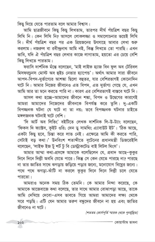 †Kvqv›Uvg fvebv
102
wKQy w`‡q †h‡Z cviZvg e‡j Avgvi wek¦vm|
Avwg QvÎRxe‡b wKQy wKQy wjLZvg, Zvici `xN© cuqwÎk eQi wKQy
wjwL wb| †Kb wjwL wb? Avm‡j †jvKj¾v I mgv‡jvPbvi f‡qB wjwL
wb| `xN© cuqwÎk eQi ci GK wcÖqR‡bi Drmv‡n Avevi †jLv ïi“
Kijvg| bRi“j ev iex›`ªbv_ Avwg bB, wKš‘ wjL‡Z †Zv cviwQ| GLb
fvwe, hw` H cuqwÎk eQi †jLvi Kv‡R jvMvZvg, nq‡Zv Gi †P‡q †ewk
wKQy wjL‡Z cviZvg|
divwm `vk©wbK gu‡š— e‡j‡Qb, ÔgvB jvBd n¨vR web dzj Ae †Uwiej
wgmdiPzbm †gv÷ Ae ûBP †bfvi n¨v‡cÛÕ| A_©vr Avgvi mviv Rxe‡b
Avc`-wec`-`yf©v‡M¨i Avk¼v wQ‡jv eûZi, hvi †ewkifvMB †Kv‡bvw`b
N‡U wb| Avgvi wb‡Ri Rxe‡bI GZ wec`, GZ `yf©vM¨ †M‡Q †h, GLb
Avwg Avi Zv g‡b Ki‡Z cvwi bv| KviY Gi †ewkifvMB ev¯—‡e N‡U wb|
Avmj K_v n‡”QÑAvgv‡`i Rxe‡b k¼v, wec` I D‡Ø‡Mi Kvi‡YB
Avgiv Avgv‡`i wb‡R‡`i Rxeb‡K wech©¯— K‡i Zzwj| `y-GKwU
wec¾bK NUbv †h N‡U bv Zv bq; Z‡e wec¾bK NUbvi PvB‡Z
g½jRbK NUbvB N‡U †ewk|
Ôw` AvU© Ae wjwfsÕ eBwU‡Z †jLK `vk©wbK wj-D-U¨vs e‡j‡Qb,
ÔwdKm w` d¨v±m, KzBU Iwi; †`b Wy mvgw_s G¨vevDU BUÕ| ÔwVK Av‡Q,
GKUv wKQy n‡e, wPš—v K‡i jvf †bB| G‡¶‡Î Avwg Kx Ki‡Z cvwi,
†mUvB eo K_v|Õ Dbwesk kZvãx‡Z e„‡U‡bi cÖavbgš¿x wWR‡iBwj
e‡j‡Qb, ÔjvBd BR Uy kU© Uz we †W÷ªvK‡UW evB wjUj w_smÕ|
Avgvi Av¤§v K_v-cÖm‡½ Avgv‡K e‡jwQ‡jb †h, cÖev` Av‡QÑKzKzi
w`‡b w`‡b w`j-x Aewa †h‡Z cv‡i| wKš‘ †m †Kb †h‡Z cvi‡Q bv? cvi‡Q
bv Zvi ÁvwZi mv‡_ SMovq Rwo‡q covi R‡b¨, g‡bv‡hvM we‡Nœi R‡b¨|
c‡_ c‡_ SMov-SuvwU bv Ki‡j KzKzi w`‡b w`‡b w`j-x P‡j †h‡Z
cvi‡Zv|
AvgivI A‡bK mgq wVK †Zgwb| †K Avgvi wb›`v K‡i‡Q, †K
Avgv‡K Av‡Rev‡R K_v e‡j‡Q, Zvi mv‡_ Avgvi †evSvcov Av‡Q, Zv‡K
Avwg †`wL‡q †`‡evÑGme fve‡Z wM‡q Avgiv Avgv‡`i j¶¨ †_‡K
m‡i cowQ| GwU †hb Avgvi Zi“Y eÜz‡`i Rxe‡b bv nq Ges RvwZi
Rxe‡bI bv N‡U|
[kZZg †Kvm©c~wZ© ¯§viK †_‡K cybg©yw`ªZ]
 