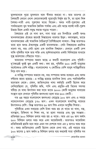 †Kvqv›Uvg fvebv
104
gymjgvb‡K cy‡iv gymjgvb e‡j ¯^xKvi Ki‡Zv bv| Avi Zvici †h
ˆelg¨wU †Kv‡bv †`‡k †Kv‡bvKv‡jB cy‡ivcywi wbg~©j nq wb, Zv n‡jv wj½
ˆelg¨Ñbvix Ges cyi“‡li g‡a¨ we‡f`| A_P bvix-cyi“‡li GB
cv_©K¨¸‡jv Lye ¯^vfvweK ˆRweK cv_©K¨ Ges GUv Av‡Q e‡jB bvix-cyi“l
Df‡q wg‡j GKUv mg„× mgvR Mo‡Z cv‡ib|
ˆel‡g¨i GB †h bvbv iƒc, bvbv gvÎv Gi wecix‡Z GKwU ALÊ
gvbemgv‡Ri H‡K¨i R‡b¨B wek¦vq‡bi aviYvi D™¢e| ejvevûj¨, Zv‡Z
gvbemgv‡Ri GB ¯^vfvweK ˆewPÎc~Y© ˆewkó¨¸‡jv _vK‡e| wKš‘ ZviciI
Zviv n‡e ALÊ HK¨mg„× GKwU gvbemgvR| †mUv wek¦vq‡bi cÖPwjZ
aviYv bq, eis †mUv n‡jv GK gvbweK wek¦vqb| †hLv‡b GKwU †`k
evwK c„w_exi m‡½ Zvi kw³ Ges `ye©jZv¸‡jvi GKUv wewbg‡qi gva¨‡g
my¯’ fvimv‡g¨ †cuŠQv‡Z cv‡i|
Avgv‡`i m¤ú‡`i Afve Av‡Q G K_vwU evsjv‡`k Ges c„w_exÑ
`yÕ‡¶‡ÎB LyeB fyj GKwU K_v| ejv nq, c„w_exi 600 †KvwU gvby‡li
A‡a©‡KiI †ewk `wi`ª| evsjv‡`‡ki 7 †KvwUiI †ewk gvbyl `vwi`ªmxgvi
wb‡P evm K‡i|
G `vwi`ª m¤ú‡`i Afv‡e bq, eis m¤ú‡`i Amg e¨envi Ges Amg
eÈ‡bi R‡b¨ n‡q‡Q| G `vwi`ª n‡q‡Q gvbwmK ˆ`b¨ Ges ciwbf©ikxj
g‡bvfve †_‡K| †hgb, RvwZms‡Ni Lv`¨ Kg©m~wP GKwU wn‡me K‡i
†`wL‡qwQ‡jv †h, c„w_exi Rwg, cvwb Ges cÖhyw³ÑGB wZ‡bi mgš^q
NwU‡q †h Lv`¨ Drcv`b Kiv hv‡e Zv‡Z 6000 †KvwU gvby‡li Lvev‡ii
ms¯’vb n‡e †hLv‡b c„w_exi RbmsL¨v n‡jv gvÎ 600 †KvwU|
MZ 34 eQ‡i evsjv‡`‡k RbmsL¨v †e‡o‡Q 100 fvM Ges G mg‡q
Lv‡`¨vrcv`b †e‡o‡Q 170 fvM| GLb evsjv‡`‡k gv_vwcQy Lv‡`¨i
Drcv`bI †ewk| wKš‘ ZviciI 60 fvM wkï GLv‡b Acywói wkKvi|
c„w_ex‡Z GLb me‡P‡q †ewk UvKv LiP nq †h Lv‡Z Zv Lv`¨, e¯¿,
evm¯’vb, wPwKrmv ev wk¶v bq, Zv n‡jv mgiv¯¿ Ges hy× miÄvg|
cÖwZeQi 900 wewjqb Wjvi LiP nq G Lv‡Z| Avi Gi 60 fvM A_©vr
600 wewjqb Wjvi LiP K‡i GKv Av‡gwiKvB| ZviciI Av‡gwiKv
cÖwZwbqZB ûgwK g‡b K‡i Ggb me †`k‡K hviv Gi 1 fvMI LiP K‡i
bv| A_P RvwZms‡Ni GKwU wn‡me †_‡K †`Lv hvq, GB Li‡Pi gvÎ
100 fv‡Mi 1 fvM A_©vr 9 wewjqb Wjvi e¨q Ki‡jB mviv c„w_exi me
 