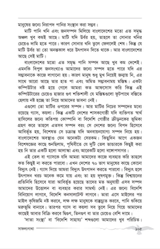 mvdj¨Mv_v 105
gvby‡li R‡b¨ wbivc` cvwbi ms¯’vb Kiv m¤¢e|
gvwU cvwb Lwb Ges Rbm¤ú` wgwj‡q evsjv‡`‡ki g‡Zv GZ mg„×
AÂj Lye KgB Av‡Q| gvwU hw` De©i nq, Zvn‡j Zv †mvbvi Lwbi
†P‡qI `vwg n‡Z cv‡i| KviY †mvbvi Lwb Zz‡j †dj‡jB †kl| wKš‘ †h
gvwU De©i Zv †Zv Abš—Kvj a‡i Drcv`b w`‡Z _v‡K| Avi evsjv‡`‡ki
Av‡Q †mB gvwU|
evsjv‡`‡ki g‡Zv GZ mg„× cvwb m¤ú` Av‡Q Lye Kg †`‡kB|
GgbwK wecyj RbmsL¨vI Avgv‡`i R‡b¨ m¤ú` n‡Z cv‡i hw` Gi
m¤¢vebv‡K Kv‡R jvMv‡bv nq| KviY gvbyl ïay gyL wb‡qB Rb¥vq wb, Gi
mv‡_ Av‡iv Av‡Q Zvi nvZ cv Ges AwgZ m¤¢vebvgq gw¯—®‹| GKUv
Kw¤úDUvi bó n‡q †M‡j Avgiv KZ Avd‡mvm Kwi wKš‘ GB
Kw¤úDUv‡ii †P‡qI nvRvi ¸Y kw³kvjx †h gw¯—®‹¸‡jv dzUcv‡_ ew¯—‡Z
†njvq bó n‡”Q Zv wb‡q Avgv‡`i fvebv †bB|
G¸‡jv †Zv gvwUi Ic‡ii m¤ú`| Avi gvwUi wb‡Pi m¤ú‡`i g‡a¨
i‡q‡Q M¨vm, Kqjv| wKš‘ GKwU †`‡ki kvmK‡Mvôx hw` e¨w³MZ ¯^v_©
nvwm‡ji R‡b¨ KwZcq †Kv¤úvwb ev we‡`wk †Mvôxi µxob‡Ki f~wgKv
MÖnY K‡i Zvn‡j GZme m¤ú` eis †m †`‡ki R‡b¨ wec` wn‡m‡e
Avwef~©Z nq, we‡klZ †m Pµvš— hw` Abevqb‡hvM¨ m¤ú` wb‡q nq|
evsjv‡`‡ki Ae¯’vI †hb A‡bKUv †miKg| wKQyw`b Av‡M GKRb
we‡kl‡Ái Kv‡Q ïbwQjvg, c„w_ex‡Z †h `ywU †Zj fvÛvi‡K wKQyB Kiv
nq wb Zvi GKwU n‡jv Avjv¯‹v Ges Av‡iKwU n‡jv e‡½vcmvMi|
GB †Zj ev M¨vm‡K hw` Avgiv Avgv‡`i Kv‡R e¨envi Kwi Zvn‡j
KZ wKQyB bv Ki‡Z cvi‡ev| GLb †`‡ki 70 fvM gvby‡li Kv‡Q †Kv‡bv
we`y¨r †bB| M¨vm w`‡q Avgiv we`y¨r Drcv`b Ki‡Z cvi‡ev| we`y¨r n‡j
Drcv`b LiP A‡bK K‡g hvq Ges Zv nq `~lYgy³| wKš‘ wek¦vq‡bi
cÖwZwbwa wn‡m‡e hviv Avwef~©Z n‡q‡Q Zv‡`i gZ Abyhvqx Gme m¤ú`
Avgv‡`i D‡Ëvjb ev e¨envi Kivi mvg_©¨ †bB| Gi R‡b¨ we‡`wk
wewb‡qvM jvM‡e, we‡`wk Kbmvj‡U›U jvM‡e| Zviv G‡m gvB‡ji ci
gvBj K…wlRwg bó Ki‡e, j¶ j¶ gvbyl‡K ev¯‘Py¨Z Ki‡e, cvwb ïwK‡q
gi“f~wg evbv‡e| Zvici M¨vm ev Kqjv me Zz‡j wb‡q wM‡q Avgv‡`i
Kv‡QB Avevi wewµ Ki‡e wØ¸Y, wZb¸Y ev Zvi †P‡qI †ewk `v‡g|
Ô`vZv ms¯’vÕ ev Ôwe‡`wk mvnvh¨Õ kã¸‡jv Avgv‡`i Lye cwiwPZ|
 