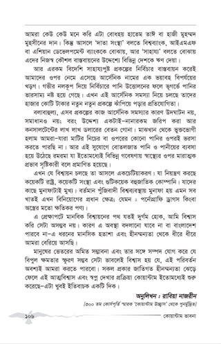 †Kvqv›Uvg fvebv
106
Avgiv †KD †KD g‡b Kwi GUv †evanq nv‡Zg ZvC ev nvRx gyn¤§`
gynmx‡bi `vb| wKš‘ Avm‡j Ô`vZv ms¯’vÕ ej‡Z wek¦e¨vsK, AvBGgGd
ev Gwkqvb †W‡fjc‡g›U e¨vsK‡K †evSvq, Avi Ômvnvh¨Õ ej‡Z †evSvq
G‡`i wbR¯^ †KŠkj ev¯—evq‡bi D‡Ï‡k¨ wewfbœ †`k‡K FY †`qv|
Avi GiKg we‡`wk mvnvh¨cyó cÖK‡íi wbwe©Pvi ev¯—evqb K‡iB
Avgv‡`i Ici †b‡g G‡m‡Q Av‡m©wbK bv‡gi GK fqven wech©‡qi
LoM| Mfxi bjK‚c w`‡q wbwe©Pv‡i cvwb D‡Ëvj‡bi d‡j f~M‡f© cvwbi
fvimvg¨ bó n‡q †M‡Q| GLb GB Av‡m©wbK mgm¨v wb‡q Pj‡Q Zv‡`i
nvRvi †KvwU UvKvi bZzb bZzb cÖK‡í Suvwc‡q covi cÖwZ‡hvwMZv|
ejvevûj¨, Gme cÖK‡íi KvR Av‡m©wbK mgm¨vi KviY D`NvUb bq,
mgvavbI bq; eis D‡Ïk¨ GKUvBÑbvbviKg Rwic Kiv Avi
Kbmvj‡U‡›Ui jvL jvL Wjv‡ii †eZb †Mvbv| gvSLvb †_‡K fy³‡fvMx
njvg AvgivÑhviv gvwUi wb‡Pi ev Ic‡ii †Kv‡bv cvwbi IciB fimv
Ki‡Z cviwQ bv| Avi GB my‡hv‡M †evZjRvZ cvwb I cvbx‡qi e¨emv
n‡q D‡V‡Q igigv hv B‡Zvg‡a¨B wewfbœ M‡elYvq ¯^v‡¯’¨i Ici gvivZ¥K
cÖfve m„wóKvix e‡j cÖgvwYZ n‡q‡Q|
GLb †h wek¦vqb Pj‡Q Zv Avm‡j GK‡PwUqvKiY| hv wbqš¿Y Ki‡Q
K‡qKwU ivóª, K‡qKwU ms¯’v Ges ¸wUK‡qK eûRvwZK †Kv¤úvwb| hv‡`i
Kv‡Q gybvdvUvB gyL¨| eZ©gvb cyuwRev`x wek¦e¨e¯’vq gybvdv nq Ggb me
LvZB GLb wewb‡qv‡Mi cÖavb †¶Î; †hgb : c‡b©vMÖvwd WªvMm wKsev
A‡¯¿i g‡Zv ¶wZKi cY¨|
G †cÖ¶vc‡U gvbweK wek¦vq‡bi c_ hZB `yM©g †nvK, Avwg wek¦vm
Kwi †mUv Am¤¢e bq| KviY G Ae¯’v e`jv‡bv hv‡e bv ev evsjv‡`k
cvi‡e bvÑG ai‡bi gvbwmK nZvkv Ges nxb¤§b¨Zv †_‡K ax‡i ax‡i
Avgiv †ewi‡q AvmwQ|
gvby‡li †fZ‡ii AwgZ m¤¢vebv Ges Zvi m‡½ m¤ú` †hvM K‡i †h
wecyj ¶gZvi ù‚iY m¤¢e †mUv fve‡jB wek¦vm nq †h, GB cwieZ©b
Aek¨B Avgiv Ki‡Z cvi‡ev| mKj cÖKvi RvwZMZ nxb¤§b¨Zv †S‡o
†d‡j GB AvZ¥wek¦vm Ges ¯^cœ †`Lvi cÖwµqv †Kvqv›Uvg B‡Zvg‡a¨B ïi“
K‡i‡QÑGUv LyeB BwZevPK GKwU w`K|
AbywjLb : ivweqv bvRixb
[300 Zg †Kvm©c~wZ© ¯§viK Ô‡Kvqv›Uvg D”Q¡vmÕ †_‡K cybg©yw`ªZ]
 