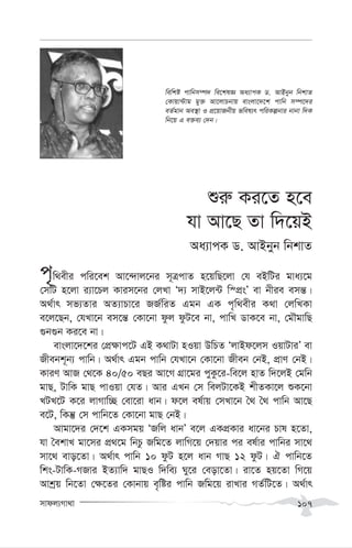 mvdj¨Mv_v 107
ïi“ Ki‡Z n‡e
hv Av‡Q Zv w`‡qB
Aa¨vcK W. AvBbyb wbkvZ
c„w_exi cwi‡ek Av‡›`vj‡bi m~ÎcvZ n‡qwQ‡jv †h eBwUi gva¨‡g
†mwU n‡jv i¨v‡Pj Kvim‡bi †jLv Ô`¨ mvB‡j›U w¯cÖsÕ ev bxie emš—|
A_©vr mf¨Zvi AZ¨vPv‡i RR©wiZ Ggb GK c„w_exi K_v †jwLKv
e‡j‡Qb, †hLv‡b em‡š— †Kv‡bv dzj dzU‡e bv, cvwL WvK‡e bv, †gŠgvwQ
¸b¸b Ki‡e bv|
evsjv‡`‡ki †cÖ¶vc‡U GB K_vUv nIqv DwPZ ÔjvBd‡jm IqvUviÕ ev
Rxebk~b¨ cvwb| A_©vr Ggb cvwb †hLv‡b †Kv‡bv Rxeb †bB, cÖvY †bB|
KviY AvR †_‡K 40/50 eQi Av‡M MÖv‡gi cyKz‡i-we‡j nvZ w`‡jB †gwb
gvQ, UvwK gvQ cvIqv †hZ| Avi GLb †m wejUv‡KB kxZKv‡j ïK‡bv
LUL‡U K‡i jvMvw”Q †ev‡iv avb| d‡j el©vq †mLv‡b ˆ_ ˆ_ cvwb Av‡Q
e‡U, wKš‘ †m cvwb‡Z †Kv‡bv gvQ †bB|
Avgv‡`i †`‡k GKmgq ÔRwj avbÕ e‡j GKcÖKvi av‡bi Pvl n‡Zv,
hv ˆekvL gv‡mi cÖ_‡g wbPz Rwg‡Z jvwM‡q †`qvi ci el©vi cvwbi mv‡_
mv‡_ evo‡Zv| A_©vr cvwb 10 dzU n‡j avb MvQ 12 dzU| H cvwb‡Z
wks-UvwK-MRvi BZ¨vw` gvQI w`we¨ Ny‡i †eov‡Zv| iv‡Z nq‡Zv wM‡q
Avkªq wb‡Zv †¶‡Zi †Kvbvq e„wói cvwb Rwg‡q ivLvi MZ©wU‡Z| A_©vr
wewkó cvwbm¤ú` we‡klÁ Aa¨vcK W. AvBbyb wbkvZ
†Kvqv›Uvg gy³ Av‡jvPbvq evsjv‡`‡k cvwb m¤ú‡`i
eZ©gvb Ae¯’v I cÖ‡qvRbxq fwel¨r cwiKíbvi bvbv w`K
wb‡q G e³e¨ †`b|
 