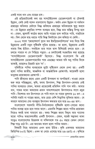 †Kvqv›Uvg fvebv
108
GKB mv‡_ avb Ges gv‡Qi Pvl|
GB cÖwµqvUv‡KB ejv nq mvm‡UB‡bej †W‡fjc‡g›U ev †UKmB
Dbœqb, †KD †KD e‡jb aviY‡hvM¨ Dbœqb| A_©vr Ggb Dbœqb hv eZ©gvb
cÖR‡b¥i AwaKvi †gUv‡e wKš‘ fwel¨Z cÖR‡b¥i AwaKvi‡K ¶zYœ Ki‡e
bv| †h Dbœq‡b cÖK…wZi m¤ú` e¨eüZ n‡e, wKš‘ Zvi Aw¯—Z¡ wecbœ n‡e
bv| †hgb, R¡vjvbx Kv‡Vi R‡b¨ Avwg Mv‡Qi Wvj KvU‡Z cvwi, MvQUv‡K
bq| wej †_‡K gvQ ai‡Z cvwi wKš‘ wejUv‡K †hb ïwK‡q bv †dwj|
2002 mv‡j Ô‡RvnvÝevM© c-¨vb Ae Bgwc-‡gb‡Uk‡biÕ ga¨ w`‡q wek¦
Dbœq‡bi GKwU bZzb `„wófw½ m~wPZ n‡q‡Q| Zv n‡jv, Dbœq‡bi GKwU
avivq wek¦ nuvU‡e| mevB‡K Zvi mv‡_ Zvj wgwj‡qB Pj‡Z n‡e| †h
Pj‡Z cvi‡e bv †m wcwQ‡q co‡e| G PjvUv‡KB msÁvwqZ Kiv n‡q‡Q
Ômvm‡UB‡bej †W‡fjc‡g›UÕ wn‡m‡e| wKš‘ evsjv‡`k wK GB
mvm‡UB‡bej †W‡fjc‡g‡›Ui c‡_ G¸‡”Q? Avgiv hw` ïay cvwbi w`‡K
ZvKvB, Zvn‡jI DËiUv n‡e ÔbvÕ|
c„w_ex‡Z cvwbi e¨envi‡K `y‡Uv `„wó‡KvY †_‡K †`Lv nq| GKwU
n‡jv cvwbi RvZxq, AvÂwjK ev Avš—R©vwZK †cÖ¶vcU; Av‡iKwU n‡jv
gvby‡li cÖ‡qvR‡bi †cÖ¶vcU|
cvwb Rxe‡bi R‡b¨ Ggb GKwU DcKiY hv Acwinvh©| LvIqv †_‡K
ïi“ K‡i cwi”QbœZv, K…wl, grm¨ Drcv`b, wkí Drcv`bÑ†Kv_vq †bB
cvwbi e¨envi? †hgb, Avgiv cÖ‡Z¨‡KB cÖwZw`b cvwb cvb Kwi| Avevi
avb, M‡gi g‡Zv Avgv‡`i cÖavb Lv`¨km¨¸‡jv Drcv`‡bI jv‡M cÖPzi
cvwb| we‡klZ avb Drcv`‡b †h cvwb jv‡M Zv M‡gi Zzjbvq 10 ¸Y| G
cvwbUv hZUv bv Mv‡Qi R‡b¨, Zvi †P‡q †ewk wbovwbi myweavi R‡b¨| †h
Kvi‡Y Avgv‡`i †mP e¨e¯’vi Drcv`b ¶gZvi nvi gvÎ 30-35 fvM|
evsjv‡`‡k miKvwi bxwZ-wba©viK‡`i `„wófw½ n‡jvÑ†m‡Pi R‡b¨
cvwbi e¨e¯’v n‡Z n‡e mevi Av‡M| GgbwK wk‡íi R‡b¨ cvwbi cÖ‡qvRb
wb‡qI KgB gv_v Nvgv‡bv nq| A_P wk‡íi R‡b¨ we`y¨r Avi M¨v‡mi
g‡Zv cvwbI AZ¨vek¨Kxq GKwU Dcv`vb| †hgb, h‡_ó m¤¢vebv _vKv
m‡Ë¡I evsjv‡`‡ki DËie½ ev `w¶Ye‡½ MZ 50 eQ‡i †Zgb †Kv‡bv
wkí M‡o I‡V wb| Gi Ab¨Zg KviY n‡jv cvwbi Afve|
welqwU wb‡q Avgv‡`i GLb fvev DwPZ| K…wl GKmgq Avgv‡`i
wRwWwci 80% wQ‡jv| GLb Zv †b‡g G‡m‡Q gvÎ 23-24%-G| K…wl‡Z
 