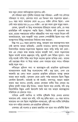 mvdj¨Mv_v 109
Avi bZzb †Kv‡bv Kg©ms¯’v‡bi my‡hvMI †bB|
†bŠ-cwienY n‡jv c„w_exi me‡P‡q m¯—v cwienb| GKwU cY¨ †bŠc‡_
cwien‡Y hv jv‡M, †ijc‡_ jv‡M Gi wZb¸Y Avi moKc‡_ Qq¸Y|
100 eQi Av‡M Avgv‡`i †`‡k 30,000 gvBj †bŠc_ wQ‡jv| GLb
†mUv K‡g n‡q‡Q gvÎ 10,000 gvBj| Gi g~j KviY †mªd h‡Zœi Afve|
†gvNj, myjZvbx ev wn›`y kvmbvg‡ji BwZnv‡m Avgiv †`wL, †m mgq
MÖvgwfwËK b`x e¨e¯’vcbv c×wZ wQ‡jv| wbqwgZ b`x cybtLbb Kiv
n‡Zv, MÖv‡gi cÂv‡q‡Zi Aax‡b AócÖnixiv cvjv K‡i cvnviv w`‡Zb b`x
AeKvVv‡gv‡K, ÔMÖvg miÄvgxÕ bv‡g GK`j †ckvRxexB wQ‡jb hviv cvwb
e¨e¯’vcbvi wewfbœ AeKvVv‡gv wbg©v‡Yi KvR Ki‡Zb|
wKš‘ MZ 100 eQ‡i µgvMZ AhZœ, Ae‡njv Avi Ae¨e¯’vcbvi d‡j
†mB Rjc_ Avgiv nvwi‡qwQ| GgbwK `vZvivI Rjc_ e¨e¯’vcbv‡K
wbi“rmvwnZ K‡i‡QÑmoKc‡_i Dbœq‡bi R‡b¨ Kvwo Kvwo A_© †X‡j|
Avi Gi †cQ‡b KvR K‡i‡Q Zv‡`i Kv‡qgx ¯^v_©| KviY moKc‡_i
Dbœqb gv‡bB Zv‡`i cÖ¯‘ZK…Z Mvwo, R¡vjvbx †Zj wewµi my‡hvM| Avi
Mvwo gv‡bB cvU©m wewµ K‡i wecyj As‡Ki gybvdv nvwZ‡q †bqv| Zv‡`i
GB Pµv‡š—i duv‡` cv w`‡q Avgiv GLb cv_‡ii g‡Zv cY¨I cwienb
KiwQ moK c‡_|
b`xfvOb f~wgam eb¨v ev R‡jv”Q¡vmÑGB cÖvK…wZK `y‡h©vM¸‡jv
AvengvbKvj a‡iB wKš‘ evsjv‡`‡ki m½x| cÖkœ n‡jv, GLb GZ
¶q¶wZ nq †Kb? KviY G¸‡jvi cÖvK…wZK cÖwZ‡iva e¨e¯’v e„¶‡K
Avgiv aŸsm K‡iwQ| my›`ieb †_‡K †fvjv ch©š— Avgv‡`i wQ‡jv we¯—…Z
†Kv÷vj wMÖb‡eë| AvgivB Zv bó K‡iwQ| Kjvcvov, ei¸bv AÂ‡j
K‡qK eQi Av‡MI †`‡LwQ, MÖv‡gi †jvKRb gvwUi wb‡P †jvnvi iW
XywK‡q my›`ix Mv‡Qi ¸uwo Uvb‡Q| Avgiv wn‡me K‡i †`‡LwQ, hw` †`o
wK‡jvwgUvi we¯—…Z GKUv wMÖb‡eë ˆZwi Kiv hvq Zvn‡j R‡jv”Q¡v‡mi
kw³Uv‡K †m †VKv‡Z cv‡i|
cvwb‡K GKwU mgwš^Z ev mvwe©K `„wófw½ wb‡q †`Lvi cÖeYZv
Avgv‡`i †bB| Avgiv g‡b Kwi, cvwb ïay K…wli R‡b¨| 50 eQi Av‡MI
Avgv‡`i avb Pvl wQ‡jv FZzwfwËKÑAvenvIqv, e„wó Avi gvwUi ˆewk‡ó¨i
mv‡_ Lvc LvB‡q PgrKvi GK cÖvK…wZK K…wlKvR|
GKmgq GB evsjvq 4 nvRvi cÖRvwZi avb n‡Zv hvi cÖwZwUB wQ‡jv
 