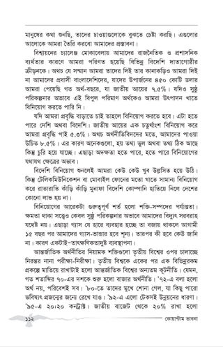 †Kvqv›Uvg fvebv
112
gvby‡li K_v ïbwQ, Zv‡`i PvIqv¸‡jv‡K eyS‡Z †Póv KiwQ| G¸‡jvi
Av‡jv‡K Avgiv ˆZwi Ki‡ev Avgv‡`i cÖ¯—vebv|
wek¦vq‡bi P¨v‡jÄ †gvKv‡ejvq Avgv‡`i ivR‰bwZK I cÖkvmwbK
e¨_©Zvi Kvi‡Y Avgiv cwiYZ n‡qwQ wewfbœ we‡`wk `vZv‡Mvôxi
µxob‡K| A_P †h m¤§vb Avgiv Zv‡`i w`B Zvi KvbvKwoI Avgiv w`B
bv Avgv‡`i cÖevmx evsjv‡`wk‡`i, hv‡`i DcvR©‡bi 450 †KvwU Wjvi
Avgiv †c‡qwQ MZ A_©-eQ‡i, hv RvZxq Av‡qi 7.5%| hw`I myôz
cwiKíbvi Afv‡e GB wecyj cwigvY A_©‡KI Avgiv Drcv`b Lv‡Z
wewb‡qvM Ki‡Z cvwi wb|
hw` Avgiv cÖe„w× evov‡Z PvB Zvn‡j wewb‡qvM Ki‡Z n‡e| GUv n‡Z
cv‡i †`wk A_ev we‡`wk| RvZxq Av‡qi GK PZz_©vsk wewb‡qvM K‡i
Avgiv cÖe„w× cvB 5.3%| A_P A_©bxwZwe`‡`i g‡Z, Avgv‡`i cvIqv
DwPZ 8.5%| Gi KviY A‡bK¸‡jv, nq Z_¨ fyj A_ev Z_¨ wVK Av‡Q
wKš‘ Pzwi n‡q hv‡”Q| GQvov A`¶Zv n‡Z cv‡i, n‡Z cv‡i wewb‡qv‡Mi
h_vh_ †¶‡Îi Afve|
we‡`wk wewb‡qvM ïb‡jB Avgiv †KD †KD Lye Dj-wmZ n‡q DwV|
wKš‘ †UwjKwgDwb‡Kkb ev †gvevBj †dv‡bi g‡Zv Lv‡Z mvgvb¨ wewb‡qvM
K‡i ivZvivwZ Kuvwo Kuvwo gybvdv we‡`wk †Kv¤úvwb nvwZ‡q wb‡j †`‡ki
†Kv‡bv jvf nq bv|
wewb‡qv‡Mi Av‡iKUv ¸i“Z¡c~Y© kZ© n‡jv kw³-m¤ú‡`i ch©vßZv|
¶gZv _vKv m‡Ë¡I †Kej myôz cwiKíbvi Afv‡e Avgv‡`i we`y¨r mieivn
h‡_ó bq| GQvov M¨vm †h nv‡i e¨envi n‡”Q Zv eRvq _vK‡j AvMvgx
15 eQi ci Avgv‡`i M¨vm-fvÛvi n‡e k~b¨| Zvici Kx n‡e †KD Rvwb
bv| KviY GKUvBÑZvr¶wYKZv`yó e¨e¯’vcbv|
Avš—R©vwZK A_©bxwZi wbqvgK kw³¸‡jv Z…Zxq we‡k¦i Ici Pvjv‡”Q
wbiš—i bvbv cix¶v-wbix¶v| Z…Zxq wek¦‡K G‡Ki ci GK wewfbœiKg
cÖK‡í gvwZ‡q ivLvUvB n‡jv Avš—R©vwZK we‡k¦i Ab¨Zg K~UbxwZ| †hgb,
MZ kZvwãi 70-Gi `k‡K ïi“ n‡jv evRvi A_©bxwZ| Õ72-G ejv n‡jv
A_© bq, cwi‡ekB me| Õ80-‡Z Zv‡`i gy‡L †kvbv †Mj, hv wKQy cv‡iv
fwel¨r cÖR‡b¥i R‡b¨ †i‡L hvI| Õ92-G G‡jv †UKmB Dbœq‡bi aviYv|
Õ95-G 20:20 KbUªv±| RvZxq ev‡RU †_‡K 20% ivLv n‡jv
 