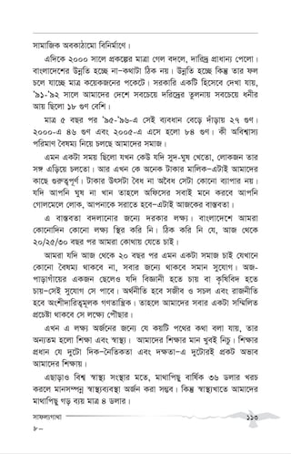 mvdj¨Mv_v 113
mvgvwRK AeKvVv‡gv wewbg©v‡Y|
Gw`‡K 2000 mv‡j cÖK‡íi gvÎv †Mj e`‡j, `vwi`ª cÖvavb¨ †c‡jv|
evsjv‡`‡ki DbœwZ n‡”Q bvÑK_vUv wVK bq| DbœwZ n‡”Q wKš‘ Zvi dj
P‡j hv‡”Q gvÎ K‡qKR‡bi c‡K‡U| miKvwi GKwU wn‡m‡e †`Lv hvq,
Õ91-Õ92 mv‡j Avgv‡`i †`‡k me‡P‡q `wi‡`ªi Zzjbvq me‡P‡q abxi
Avq wQ‡jv 18 ¸Y †ewk|
gvÎ 5 eQi ci Õ95-Õ96-G †mB e¨eavb †e‡o `uvovq 27 ¸Y|
2000-G 46 ¸Y Ges 2005-G G‡m n‡jv 84 ¸Y| Kx Awek¦vm¨
cwigvY ˆelg¨ wb‡q Pj‡Q Avgv‡`i mgvR|
Ggb GKUv mgq wQ‡jv hLb †KD hw` my`-Nyl †L‡Zv, †jvKRb Zvi
m½ Gwo‡q Pj‡Zv| Avi GLb †K A‡bK UvKvi gvwjKÑGUvB Avgv‡`i
Kv‡Q ¸i“Z¡c~Y©| UvKvi DrmUv ˆea bv A‰ea †mUv †Kv‡bv e¨vcvi bq|
hw` Avcwb Nyl bv Lvb Zvn‡j Awd‡mi mevB g‡b Ki‡e Avcwb
†Mvj‡g‡j †jvK, Avcbv‡K miv‡Z n‡eÑGUvB AvR‡Ki ev¯—eZv|
G ev¯—eZv e`jv‡bvi R‡b¨ `iKvi j¶¨| evsjv‡`‡k Avgiv
†Kv‡bvw`b †Kv‡bv j¶¨ w¯’i Kwi wb| wVK Kwi wb †h, AvR †_‡K
20/25/30 eQi ci Avgiv †Kv_vq †h‡Z PvB|
Avgiv hw` AvR †_‡K 20 eQi ci Ggb GKUv mgvR PvB †hLv‡b
†Kv‡bv ˆelg¨ _vK‡e bv, mevi R‡b¨ _vK‡e mgvb my‡hvM| AR-
cvovMuv‡qi GKRb †Q‡jI hw` weÁvbx n‡Z Pvq ev K…wlwe` n‡Z
PvqÑ†mB my‡hvM †m cv‡e| A_©bxwZ n‡e mRxe I mPj Ges ivRbxwZ
n‡e Askx`vwiZ¡g~jK MYZvwš¿K| Zvn‡j Avgv‡`i mevi GKUv mw¤§wjZ
cÖ‡Póv _vK‡e †m j‡¶¨ †cuŠQvi|
GLb G j¶¨ AR©‡bi R‡b¨ †h KqwU c‡_i K_v ejv hvq, Zvi
Ab¨Zg n‡jv wk¶v Ges ¯^v¯’¨| Avgv‡`i wk¶vi gvb LyeB wbPz| wk¶vi
cÖavb †h `y‡Uv w`KÑˆbwZKZv Ges `¶ZvÑG `y‡UviB cÖKU Afve
Avgv‡`i wk¶vq|
GQvovI wek¦ ¯^v¯’¨ ms¯’vi g‡Z, gv_vwcQy evwl©K 36 Wjvi LiP
Ki‡j gvbm¤úbœ ¯^v¯’¨e¨e¯’v AR©b Kiv m¤¢e| wKš‘ ¯^v¯’¨Lv‡Z Avgv‡`i
gv_vwcQy Mo e¨q gvÎ 4 Wjvi|
8-
 