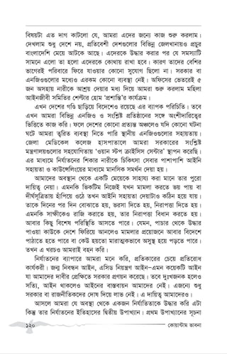 †Kvqv›Uvg fvebv
120
welqUv GZ `vM KvU‡jv †h, Avgiv G‡`i R‡b¨ KvR ïi“ Kijvg|
†`Ljvg ïay †`‡k bq, cÖwZ‡ekx †`k¸‡jvi wewfbœ †RjLvbvqI cÖPyi
evsjv‡`wk †g‡q AvU‡K Av‡Q| G‡`i‡K D×vi Kivi ci †h mgm¨vwU
mvg‡b G‡jv Zv n‡jv G‡`i‡K †Kv_vq ivLv n‡e| KviY Zv‡`i †ewki
fv‡MiB cwiev‡i wd‡i hvIqvi †Kv‡bv my‡hvM wQ‡jv bv| miKvi ev
GbwRI¸‡jvi g‡a¨I GiKg †Kv‡bv e¨e¯’v †bB| Awd‡mi †fZ‡iB 5
Rb Amnvq bvix‡K Avkªq †`qvi ga¨ w`‡q Avgiv ïi“ Kijvg gwnjv
AvBbRxex mwgwZi †këvi †nvg ÔcÖkvwš—Õi Kvh©µg|
GLb †`‡ki MwÊ Qvwo‡q we‡`‡kI i‡q‡Q Gi e¨vcK cwiwPwZ| Z‡e
GLb Avgiv wewfbœ GbwRI I mswk-ó cÖwZôv‡bi m‡½ Askx`vwi‡Z¡i
wfwË‡Z KvR Kwi| d‡j †`‡ki †Kv‡bv cÖZ¨š— AÂ‡jI hw` †Kv‡bv NUbv
N‡U Avgiv Z¡wiZ e¨e¯’v wb‡Z cvwi ¯’vbxq GbwRI¸‡jvi mnvqZvq|
†Rjv †gwW‡Kj K‡jR nvmcvZv‡j Avgiv miKv‡ii mswk-ó
gš¿Yvjq¸‡jvi mn‡hvwMZvq ÔIqvb ÷c µvBwmm †m›UviÕ ¯’vcb K‡iwQ|
Gi gva¨‡g wbh©vZ‡bi wkKvi bvix‡K wPwKrmv †mevi cvkvcvwk AvBwb
mnvqZv I KvD‡Ýwjs‡qi gva¨‡g gvbwmK mg_©b †`qv nq|
Avgv‡`i Ae¯’vb †_‡K GKwU †g‡q‡K mvnvh¨ Kiv gv‡b Zvi cy‡iv
`vwqZ¡ †bqv| GgbwK wfKwUg wb‡RB hLb gvgjv Ki‡Z fq cvq ev
`xN©m~wÎZvq nuvwc‡q I‡V ZLb AvBwb mnvqZv †`qvUvI KwVb n‡q hvq|
Zv‡K w`‡bi ci w`b †evSv‡Z nq, fimv w`‡Z nq, wbivcËv w`‡Z nq|
GgbwK mv¶x‡KI ivwR Kiv‡Z nq, Zvi wbivcËv weavb Ki‡Z nq|
Avevi wKQy we‡kl cwiw¯’wZ Avm‡Z cv‡i| †hgb, cvPvi †_‡K D×vi
cvIqv KvD‡K †`‡k wdwi‡q Avb‡jI gvgjvi cÖ‡qvR‡b Avevi we‡`‡k
cvVv‡Z n‡Z cv‡i ev †KD nq‡Zv gvivZ¥Kfv‡e Amy¯’ n‡q co‡Z cv‡i|
ZLb G LiPI AvgivB enb Kwi|
wbh©vZ‡bi e¨vcv‡i Avgiv g‡b Kwi, cÖwZKv‡ii †P‡q cÖwZ‡iva
Kvh©Kix| Rb¥ wbeÜb AvBb, GwmW wbqš¿Y AvBbÑGgb K‡qKwU AvBb
hv Avgv‡`i `vexi †cÖw¶‡Z miKvi cÖYqb K‡i‡Q| Z‡e `ytLRbK n‡jI
mwZ¨, AvBb _vK‡jI AvB‡bi ev¯—evqb Avgv‡`i †bB| GR‡b¨ ïay
miKvi ev ivRbxwZK‡`i †`vl w`‡q jvf †bB| G `vwqZ¡ Avgv‡`iI|
Avm‡j Avgiv †h Ae¯’v †_‡K GKRb wbh©vwZZv‡K D×vi Kwi GUv
wKš‘ Zvi wbh©vZ‡bi BwZnv‡mi wØZxq DcvL¨vb| cÖ_g DcvL¨v‡bi m~Pbv
 