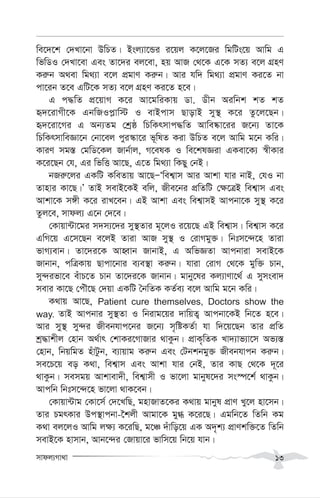 mvdj¨Mv_v 13
we‡`‡k †`Lv‡bv DwPZ| Bsj¨v‡Ûi i‡qj K‡j‡Ri wgwUs‡q Avwg G
wfwWI †`Lv‡ev Ges Zv‡`i ej‡ev, nq AvR †_‡K G‡K mZ¨ e‡j MÖnY
Ki“b A_ev wg_¨v e‡j cÖgvY Ki“b| Avi hw` wg_¨v cÖgvY Ki‡Z bv
cv‡ib Z‡e GwU‡K mZ¨ e‡j MÖnY Ki‡Z n‡e|
G c×wZ cÖ‡qvM K‡i Av‡gwiKvq Wv. Wxb Aiwbk kZ kZ
ü`‡ivMx‡K GbwRIc-vw÷ I evBcvm QvovB my¯’ K‡i Zz‡j‡Qb|
ü`‡iv‡Mi G Ab¨Zg †kªô wPwKrmvc×wZ Avwe®‹v‡ii R‡b¨ Zv‡K
wPwKrmvweÁv‡b †bv‡ej cyi¯‹v‡i f~wlZ Kiv DwPZ e‡j Avwg g‡b Kwi|
KviY mg¯— †gwW‡Kj Rvb©vj, M‡elK I we‡klÁiv GKev‡K¨ ¯^xKvi
K‡i‡Qb †h, Gi wfwË Av‡Q, G‡Z wg_¨v wKQy †bB|
bRi“‡ji GKwU KweZvq Av‡QÑÔwek¦vm Avi Avkv hvi bvB, †hI bv
Zvnvi Kv‡Q|Õ ZvB mevB‡KB ewj, Rxe‡bi cÖwZwU †¶‡ÎB wek¦vm Ges
Avkv‡K m½x K‡i ivL‡eb| GB Avkv Ges wek¦vmB Avcbv‡K my¯’ K‡i
Zzj‡e, mvdj¨ G‡b †`‡e|
†Kvqv›Uv‡gi m`m¨‡`i my¯’Zvi g~‡jI i‡q‡Q GB wek¦vm| wek¦vm K‡i
GwM‡q G‡m‡Qb e‡jB Zviv AvR my¯’ I †ivMgy³| wbtm‡›`‡n Zviv
fvM¨evb| Zv‡`i‡K AvnŸvb RvbvB, G AwfÁZv Avcbviv mevB‡K
Rvbvb, cwÎKvq Qvcv‡bvi e¨e¯’v Ki“b| hviv †ivM †_‡K gyw³ Pvb,
my›`ifv‡e euvP‡Z Pvb Zv‡`i‡K Rvbvb| gvby‡li Kj¨vYv‡_© G mymsev`
mevi Kv‡Q †cuŠ‡Q †`qv GKwU ˆbwZK KZ©e¨ e‡j Avwg g‡b Kwi|
K_vq Av‡Q, Patient cure themselves, Doctors show the
way. ZvB Avcbvi my¯’Zv I wbivg‡qi `vwqZ¡ Avcbv‡KB wb‡Z n‡e|
Avi my¯’ my›`i Rxebhvc‡bi R‡b¨ m„wóKZ©v hv w`‡q‡Qb Zvi cÖwZ
kª×vkxj †nvb A_©vr †kvKi‡MvRvi _vKzb| cÖvK„wZK Lv`¨vf¨v‡m Af¨¯—
†nvb, wbqwgZ nuvUzb, e¨vqvg Ki“b Ges †Ubkbgy³ Rxebhvcb Ki“b|
me‡P‡q eo K_v, wek¦vm Ges Avkv hvi †bB, Zvi KvQ †_‡K `~‡i
_vKzb| memgq Avkvev`x, wek¦vmx I fv‡jv gvbyl‡`i ms¯ú‡k© _vKzb|
Avcwb wbtm‡›`‡n fv‡jv _vK‡eb|
†Kvqv›Uvg †Kv‡m© †`‡LwQ, gnvRvZ‡Ki K_vq gvbyl cÖvY Ly‡j nv‡mb|
Zvi PgrKvi Dc¯’vcbv-‰kjx Avgv‡K gy» K‡i‡Q| Ggwb‡Z wZwb Kg
K_v ej‡jI Avwg j¶¨ K‡iwQ, g‡Â `uvwo‡q GK A`„k¨ cÖvYkw³‡Z wZwb
mevB‡K nvmvb, Avb‡›`i †Rvqv‡i fvwm‡q wb‡q hvb|
 