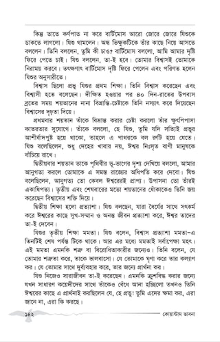 †Kvqv›Uvg fvebv
142
wKš‘ Zv‡Z KY©cvZ bv K‡i evwU©‡gvm Av‡iv †Rv‡i †Rv‡i whï‡K
WvK‡Z jvM‡jv| whï _vg‡jb| AÜ wf¶zKwU‡K Zuvi Kv‡Q wb‡q Avm‡Z
ej‡jb| wZwb ej‡jb, Zzwg Kx PvI? evwU©‡gvm ej‡jv, Avwg Avgvi `„wó
wd‡i †c‡Z PvB| whï ej‡jb, Zv-B n‡e| †Zvgvi wek¦vmB †Zvgv‡K
wbivgq Ki‡e| Zr¶Yvr evwU©‡gvm `„wó wd‡i †c‡jb Ges cwiYZ n‡jb
whïi Abymvix‡Z|
wek¦vm wQ‡jv cÖfy whïi cÖ_g wk¶v| wZwb wek¦vm K‡i‡Qb Ges
wek¦vmx n‡Z e‡j‡Qb| `xw¶Z nIqvi ci 40 w`b-iv‡Zi Dcevm
eª‡Zi mgq kqZv‡bi bvbv weåvwš—-‡Póv‡K wZwb bm¨vr K‡i w`‡q‡Qb
wek¦v‡mi `„pZv w`‡q|
cÖ_gevi kqZvb Zuv‡K weåvš— Kivi †Póv Ki‡jv Zuvi ¶zrwccvmv
KvZiZvi my‡hv‡M| Zuv‡K ej‡jv, †n whï, Zzwg hw` mwZ¨B cÖfyi
Avkxe©v`cyó n‡q _v‡Kv, Zvn‡j G cv_i‡K ej i“wU n‡q †h‡Z|
whï e‡jwQ‡jb, ïay †`‡ni Lvevi bq, Ck¦i wbtm„Z evYx gvbyl‡K
evuwP‡q iv‡L|
wØZxqevi kqZvb Zv‡K c„w_exi f~-fv‡Mi `„k¨ †`wL‡q ej‡jv, Avgvi
AvbyMZ¨ Ki‡j †Zvgv‡K G mg¯— iv‡R¨i AwacwZ K‡i †`‡ev| whï
e‡jwQ‡jb, AvbyMZ¨ †Zv †Kej Ck¦‡iiB cÖvc¨| Dcvmbv †Zv ZuviB
GKvwacZ¨| Z…Zxq Ges †klev‡ii g‡Zv kqZv‡bi †auvKv‡KI wZwb Rq
K‡i‡Qb wek¦v‡mi kw³ w`‡q|
wØZxq wk¶v n‡jv cÖZ¨vkv| whï ej‡Qb, hviv ˆa‡h©i mv‡_ mrKg©
K‡i Ck¦‡ii Kv‡Q myL-m¤§vb I Abš— Rxeb cÖZ¨vkv K‡i, Ck¦i Zv‡`i
Zv-B †`‡eb|
whïi Z…Zxq wk¶v ggZv| whï e‡jb, wek¦vm cÖZ¨vkv ggZvÑG
wZbwUB †kl ch©š— wU‡K _v‡K| Avi Gi g‡a¨ ggZvB me©v‡c¶v gnr|
GB ggZv GgbwK kÎ“ ev we‡ivwaZvKvixi R‡b¨I| wZwb e‡jb, †h
†Zvgvi kÎ“Zv K‡i, Zv‡K fvjev‡mv| †h †Zvgv‡K N„Yv K‡i Zvi Kj¨vY
Ki| †h †Zvgvi mv‡_ `ye©¨envi K‡i, Zvi R‡b¨ cÖv_©bv Ki|
whï wb‡RI mvivRxeb Zv-B K‡i‡Qb| GgbwK µykwe× Kivi R‡b¨
hLb mvaviY K‡q`x‡`i mv‡_ Zuv‡KI †eu‡a Avbv nw”Q‡jv ZLbI wZwb
Ck¦‡ii Kv‡Q G cÖv_©bvB KiwQ‡jb †h, †n cÖfy! Zzwg G‡`i ¶gv Ki, Giv
Rv‡b bv, Giv wK Ki‡Q|
 