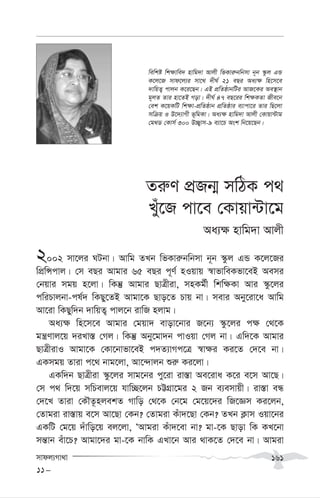 mvdj¨Mv_v 161
Zi“Y cÖRb¥ mwVK c_
Luy‡R cv‡e †Kvqv›Uv‡g
Aa¨¶ nvwg`v Avjx
2002 mv‡ji NUbv| Avwg ZLb wfKvi“bwbmv b~b ¯‹zj GÛ K‡j‡Ri
wcÖwÝcvj| †m eQi Avgvi 65 eQi c~Y© nIqvq ¯^vfvweKfv‡eB Aemi
†bqvi mgq n‡jv| wKš‘ Avgvi QvÎxiv, mnKg©x wkw¶Kv Avi ¯‹z‡ji
cwiPvjbv-cl©` wKQy‡ZB Avgv‡K Qvo‡Z Pvq bv| mevi Aby‡iv‡a Avwg
Av‡iv wKQyw`b `vwqZ¡ cvj‡b ivwR njvg|
Aa¨¶ wn‡m‡e Avgvi †gqv` evov‡bvi R‡b¨ ¯‹z‡ji c¶ †_‡K
gš¿Yvj‡q `iLv¯— †Mj| wKš‘ Aby‡gv`b cvIqv †Mj bv| Gw`‡K Avgvi
QvÎxivI Avgv‡K †Kv‡bvfv‡eB c`Z¨vMc‡Î ¯^v¶i Ki‡Z †`‡e bv|
GKmgq Zviv c‡_ bvg‡jv, Av‡›`vjb ïi“ Ki‡jv|
GKw`b QvÎxiv ¯‹z‡ji mvg‡bi cy‡iv iv¯—v Ae‡iva K‡i e‡m Av‡Q|
†m c_ w`‡q mwPevj‡q hvw”Q‡jb PÆMÖv‡gi 2 Rb e¨emvqx| iv¯—v eÜ
†`‡L Zviv †KŠZ‚njekZ Mvwo †_‡K †b‡g †g‡q‡`i wR‡Ám Ki‡jb,
†Zvgiv iv¯—vq e‡m Av‡Qv †Kb? †Zvgiv Kuv`‡Qv †Kb? ZLb K¬vm Iqv‡bi
GKwU †g‡q `uvwo‡q ej‡jv, ÔAvgiv Kuv`‡ev bv? gv-‡K Qvov wK KL‡bv
mš—vb euv‡P? Avgv‡`i gv-‡K bvwK GLv‡b Avi _vK‡Z †`‡e bv| Avgiv
11-
wewkó wk¶vwe` nvwg`v Avjx wfKvi“bwbmv b~b ¯‹zj GÛ
K‡j‡R mvd‡j¨i mv‡_ `xN© 21 eQi Aa¨¶ wn‡m‡e
`vwqZ¡ cvjb K‡i‡Qb| GB cÖwZôvbwUi AvR‡Ki Ae¯’vb
g~jZ Zvi nv‡ZB Mov| `xN© 47 eQ‡ii wk¶KZv Rxe‡b
†ek K‡qKwU wk¶v-cÖwZôvb cÖwZôvi e¨vcv‡i Zvi wQ‡jv
mwµq I D‡`¨vMx f~wgKv| Aa¨¶ nvwg`v Avjx †Kvqv›Uvg
†g_W †Kvm© 300 D”Q¡vm-9 e¨v‡P Ask wb‡q‡Qb|
 