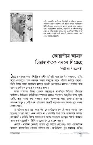 mvdj¨Mv_v 187
†Kvqv›Uvg Avgvi
wPš—vRMr‡K e`‡j w`‡q‡Q
wkíx nvwm PµeZ©x
1982 mv‡ji K_v| wkíx¸i“ ikx` †PŠayix m¨vi GKw`b ej‡jb, Ônvwm,
P‡jv †Zvgv‡K AvR GKRb gRvi gvby‡li mv‡_ cwiPq Kwi‡q †`‡ev|
wZwb wb‡R †hgb memgq nv‡mb †Zgwb Ab¨‡`iI nvmvb|Õ m¨v‡ii K_v
ï‡b gvbylUv‡K †`Lvi Lye AvMÖn n‡jv|
m¨vi Avgv‡K wb‡q †M‡jb Aayybvjyß mvßvwnK wewPÎv cwÎKvi
Awd‡m| wewPÎvi cÖwZôvZv-m¤úv`K cÖqvZ kvnv`vr †PŠayixi i“‡g Xy‡K
†`wL, Zvi mv‡_ K_v ej‡Qb Kv‡jv AvjLvj-v civ nvm¨gq cÖvYeš—
GKRb gvbyl| †mB cÖ_g cwiP‡qi w`‡bB gnvRvZK‡K Avgvi Lye fv‡jv
†j‡M †Mj|
G NUbvi cÖvq 30 eQi ci †Kvqv›Uv‡gi †Kv‡m© G‡m Avgvi g‡b
n‡q‡Q, Av‡iv Av‡M †Kb Gjvg bv| ¸i“Rxi K_v Avi evPbfw½ AZ¨š—
ü`qMÖvnx| cÖwZwU welq †evSv‡bvi †¶‡Î me‡P‡q Dchy³ kãwU e¨envi
K‡i KZ mn‡RB bv wZwb gvby‡li ü`‡q cÖ‡ek K‡ib|
†Kv‡m© cÖ_gw`b †_‡KB Avgvi Lye fv‡jv †j‡M‡Q| Avi †gwW‡Ukb
Avm‡j Av‡jŠwKK †Kv‡bv e¨vcvi bq| †gwW‡Ukb Lye mn‡RB Aw¯’i
nvwm PµeZ©x| L¨vwZgvb wPÎwkíx I PÆMÖvg Pvi“Kjv
K‡j‡Ri cÖv³b Aa¨¶| 45 eQ‡ii my`xN© wkíxRxe‡b
wZwb Gu‡K‡Qb evsjv‡`‡ki gvbyl, cÖK…wZ Avi loFZzi
Qwe| evsjv‡`kmn BD‡ivc, Av‡gwiKv I Gwkqvi wewfbœ
†`‡k G ch©š— AbywôZ Zvi GKK I †hŠ_ cÖ`k©bxi msL¨v
cÖvq Aa©kZ| wkíx nvwm PµeZ©x †Kvqv›Uvg †g_W †Kvm©
330 e¨v‡Pi MÖvRy‡qU|
 