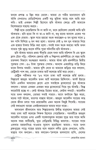 †Kvqv›Uvg fvebv
188
gb‡K cÖkvš— I w¯’i K‡i †Zv‡j| Avgiv †h Mfxi g‡bv‡hv‡M Qwe
AuvwK †mLv‡bI †gwW‡Uk‡bi GKwU eo f~wgKv Av‡Q e‡j Avwg g‡b
Kwi| ZvB GKRb wkíx wn‡m‡e Qwe AuvKvi †¶‡Î GwU Avgv‡K
we‡klfv‡e mvnvh¨ Ki‡e|
wkíx n‡Z †P‡qwQjvg wK bv Rvwb bv, Z‡e †QvU‡ejv †_‡KB Avwg Qwe
AuvKZvg| Qwe n‡Zv wK bv Zv-I Rvwb bv, ïay g‡bi Avb‡›` G‡Ki ci
GK Gu‡K †hZvg| ¯‹z‡j m¨vi nq‡Zv AsK Kiv‡”QbÑ5 gb `y‡ai mv‡_ 1
gb cvwb wgwk‡q 6 gb Kiv n‡jv| Zvici †mB 6 gb `ya evRv‡i wb‡q
GK nvRvi UvKvq wewµ Kiv n‡jv| mevB hLb AsK Ki‡Zv Avwg ZLb
LvZvi c„ôv Ry‡o As‡K ewY©Z cy‡iv NUbvwUi Qwe AuvKZvg|
Qwe AuvKvq Avgvi cÖ_g ¯^xK…wZ †g‡j hLb Avwg ewikvj we Gg ¯‹z‡j
K¬vm †U‡b cwo| ewikvj †Rjvq K…wl I wkícY¨ cÖ`©k©bx‡Z †m eQi Avwg
Pvi“Kjv wefv‡M AskMÖnY Kijvg| Avgvi AuvKv Qwe cÖ`k©bx‡Z wØZxq
cyi¯‹vi †cj| 50 UvKv cyi¯‹vi †cjvg| Avb‡›` GK‡`Š‡o evwo wd‡i
gv‡K w`jvg LeiUv| Avgvi Lywk †`‡L gv Avgv‡K Rwo‡q a‡i ej‡jb,
†gwUªKUv cvk Ki, †Zv‡K XvKvi AvU© K‡j‡R fwZ© K‡i †`‡ev|
†gwUªK cix¶vi ci Õ67 mv‡j XvKv AvU© K‡j‡R fwZ© njvg|
wkívPvh© Rqbyj Av‡e`xb ZLb AvU© K‡j‡Ri wcÖwÝcvj| dv÷© Bqv‡i
wZwb GKw`b Avgv‡`i K¬v‡m G‡m mevB‡K e-vK‡ev‡W© e„Ë AuvK‡Z
ej‡jb| Avgiv GKRb GKRb K‡i e-¨vK‡ev‡W© wM‡q e„Ë AuvKwQ| wKš‘
Kv‡ivUvB n‡”Q bv| †KD AuvK‡Q wW‡gi g‡Zv, †KDev j¤^v‡U| Av‡e`xb
m¨vi ZLb ej‡jb, †Zvgiv mevB cvi‡e| Av‡M gbUv‡K w¯’i K‡iv,
g‡bi c‡U Auv‡Kv, Zvici ev¯—‡e Auv‡Kv| Rqbyj Av‡e`xb m¨v‡ii KvQ
†_‡K Rxeb Pjvi c‡_ cÖ‡qvRbxq Ggb A‡bK wKQyB wk‡LwQ| m¨v‡ii
†mB K_v¸‡jv Av‡Rv GKBiKgfv‡e Avgvi Kv‡b ev‡R|
AmvaviY Rxeb‡eva Avi wkí‡PZbvq DÏxß gvbyl‡`i Avgiv †mB
mgq XvKv AvU© K‡j‡R wk¶K wn‡m‡e †c‡qwQjvg| cieZx©‡Z Rqbyj
Av‡e`xb m¨v‡ii Ici GKwU M‡elYvg~jK Kv‡Ri m~‡Î Zvi mv‡_ Avwg
A‡bK mgq KvwU‡qwQ, Ny‡i †ewo‡qwQ wewfbœ RvqMvq| m¨v‡ii mv‡_
GKevi gqgbwmsn hvIqvi my‡hvM n‡qwQ‡jv Avgvi| m¨vi ZLb
eªþcy‡Îi cv‡o Mv‡Qi Qvqvq e‡m engvb b`xi †mªvZ †`L‡Zb, gvwS-
gvj-vi Mvb ïb‡Zb| Avi ej‡ZbÑÔ‡`k‡K fvjev‡mv nvwm, †`‡ki
 