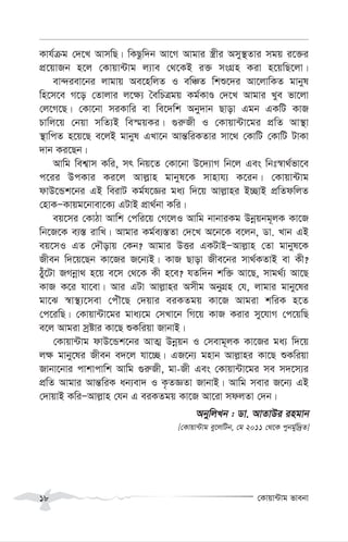 †Kvqv›Uvg fvebv
18
Kvh©µg †`‡L AvmwQ| wKQzw`b Av‡M Avgvi ¯¿xi Amy¯’Zvi mgq i‡³i
cÖ‡qvRb n‡j †Kvqv›Uvg j¨ve †_‡KB i³ msMÖn Kiv n‡qwQ‡jv|
ev›`iev‡bi jvgvq Ae‡nwjZ I ewÂZ wkï‡`i Av‡jvwKZ gvbyl
wn‡m‡e M‡o †Zvjvi j‡¶¨ ˆewPÎgq Kg©KvÊ †`‡L Avgvi Lye fv‡jv
†j‡M‡Q| †Kv‡bv miKvwi ev we‡`wk Aby`vb Qvov Ggb GKwU KvR
Pvwj‡q †bqv mwZ¨B we¯§qKi| ¸i“Rx I †Kvqv›Uv‡gi cÖwZ Av¯’v
¯’vwcZ n‡q‡Q e‡jB gvbyl GLv‡b Avš—wiKZvi mv‡_ †KvwU †KvwU UvKv
`vb Ki‡Qb|
Avwg wek¦vm Kwi, mr wbq‡Z †Kv‡bv D‡`¨vM wb‡j Ges wbt¯^v_©fv‡e
c‡ii DcKvi Ki‡j Avj-vn gvbyl‡K mvnvh¨ K‡ib| †Kvqv›Uvg
dvD‡Ûk‡bi GB weivU Kg©h‡Ái ga¨ w`‡q Avj-vni B”QvB cÖwZdwjZ
†nvKÑKvqg‡bvev‡K¨ GUvB cÖv_©bv Kwi|
eq‡mi †KvVv Avwk †cwi‡q †M‡jI Avwg bvbviKg Dbœqbg~jK Kv‡R
wb‡R‡K e¨¯— ivwL| Avgvi Kg©e¨¯—Zv †`‡L A‡b‡K e‡jb, Wv. Lvb GB
eq‡mI GZ †`Šovq †Kb? Avgvi DËi GKUvBÑAvj-vn †Zv gvbyl‡K
Rxeb w`‡q‡Qb Kv‡Ri R‡b¨B| KvR Qvov Rxe‡bi mv_©KZvB ev Kx?
Vuy‡Uv RMbœv_ n‡q e‡m †_‡K Kx n‡e? hZw`b kw³ Av‡Q, mvg_©¨ Av‡Q
KvR K‡i hv‡ev| Avi GUv Avj-vni Amxg AbyMÖn †h, jvgvi gvby‡li
gv‡S ¯^v¯’¨‡mev †cuŠ‡Q †`qvi eiKZgq Kv‡R Avgiv kwiK n‡Z
†c‡iwQ| †Kvqv›Uv‡gi gva¨‡g †mLv‡b wM‡q KvR Kivi my‡hvM †c‡qwQ
e‡j Avgiv mªóvi Kv‡Q ïKwiqv RvbvB|
†Kvqv›Uvg dvD‡Ûk‡bi AvZ¥ Dbœqb I †mevg~jK Kv‡Ri ga¨ w`‡q
j¶ gvby‡li Rxeb e`‡j hv‡”Q| GR‡b¨ gnvb Avj-vni Kv‡Q ïKwiqv
Rvbv‡bvi cvkvcvwk Avwg ¸i“Rx, gv-Rx Ges †Kvqv›Uv‡gi me m`‡m¨i
cÖwZ Avgvi Avš—wiK ab¨ev` I K…ZÁZv RvbvB| Avwg mevi R‡b¨ GB
†`vqvB KwiÑAvj-vn †hb G eiKZgq Kv‡R Av‡iv mdjZv †`b|
AbywjLb : Wv. AvZvDi ingvb
[†Kvqv›Uvg ey‡jwUb, †g 2011 †_‡K cybg©yw`ªZ]
 