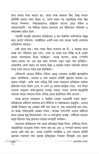 †Kvqv›Uvg fvebv
196
VvÛv gv_vq KvR Ki‡Z nq| Av‡M KvR KiZvg wVK, wKš‘ mvg‡b
mywbw`©ó †Kv‡bv j¶¨ wQ‡jv bv, †Kvm© Kivi ci †f‡ewP‡š— j¶¨ w¯’i
Ki‡Z wkLjvg| wm×vš—¸‡jvI nw”Q‡jv Av‡Mi †P‡q mwVK I
mg‡qvc‡hvMx| me wgwj‡q Avgvi Pvicv‡k GK BwZevPK cwieZ©b I
Kg©PvÂj¨ m~wPZ n‡jv|
cieZ©x e¨v‡PB Avgv‡`i cÖwZôv‡bi 6 Rb EaŸ©Zb Kg©KZ©v‡K DØy×
K‡i †Kv‡m© cvVvjvg| d¨v±wi‡Z GKwU i“‡g e‡m Avgiv mevB GKmv‡_
†gwW‡Ukb KiZvg|
†mB †_‡K ïi“| Avi †cQb wd‡i ZvKv‡Z nq wb| 2 eQ‡ii g‡a¨
mg¯— FY cwi‡kva n‡q †Mj| ZLb †h Kv‡R nvZ w`w”Q Zv-B GKUv
fv‡jv djvd‡ji w`‡K hvw”Q‡jv| Abš— d¨vkb, Abš— †¯úvU©m
IqviÑG‡Ki ci GK hy³ n‡Z jvM‡jv bZzb bZzb A½ cÖwZôvb|
†Kvqv›Uvg †Kvm© Kivi ci Avgvi wPš—v I Kv‡Ri avivq cwieZ©b Avmvi
mv‡_ mv‡_ fvM¨I mnvq n‡q D‡VwQ‡jv|
Gwjd¨v›U †iv‡Wi mxwgZ cwimi †Q‡o GKmgq d¨v±wi ¯’vbvš—wiZ
n‡jv Avïwjqvq| †hLv‡b 9 Zjv fe‡bi cÖwZwU †d¬v‡ii AvqZb 40
nvRvi eM©dzU| Avwg hLb `vwqZ¡ wbB ZLb Avgv‡`i cÖwZôv‡b Kg©iZ
kªwg‡Ki msL¨v wQ‡jv 12k, hv GLb 12 nvRvi Qvwo‡q †M‡Q| GZ wecyj
msL¨K gvby‡li Kg©ms¯’v‡bi e¨e¯’v Ki‡Z cvivi Avb›`-Abyf~wZB
Avgv‡K Av‡iv mvg‡bi w`‡K GwM‡q †h‡Z cÖwZwbqZ kw³ †hvMvq|
Abš— MÖ“‡ci AvR‡Ki G mg„w×i †cQ‡b Av‡iKwU KviY n‡jvÑ
cÖwZôv‡bi Kg©x‡`i ga¨Kvi MÖ“c-wdwjsm ev m•Ne×Zvi Abyf~wZ| GLv‡b
†KDB wb‡R‡K ïay GKRb Kg©x g‡b K‡i bv, eis cÖ‡Z¨‡KB g‡b K‡i,
†m Abš— cwiev‡iiB GKRb m`m¨| Kv‡Ri cvkvcvwk GLv‡b Kg©x‡`i
R‡b¨ i‡q‡Q my¯’ we‡bv`bPP©v, Mvb I †Ljvayjvi e¨e¯’v| Kg©x‡`i m‡PZb
gvbyl wn‡m‡e M‡o Zzj‡ZI i‡q‡Q bvbvgyLx Kvh©µg|
Avgv‡`i cÖwZôv‡bi c¶ †_‡K cÖwZeQi weRq w`em, ¯^vaxbZv w`em,
Avš—R©vwZK gvZ…fvlv w`em cvjb Kiv nq Ges G m¤ú‡K© h_vh_ aviYv
†`qvi †Póv Kiv nq| Abš— Mv‡g©›Um d¨v±wii 9 Zjv fe‡bi cÖwZwU
†d¬v‡ii bvgKiY Kiv n‡q‡Q gyw³hy‡×i mvZRb exi‡kªô Ges `yRb
 