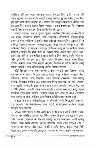 †Kvqv›Uvg fvebv
200
gRywi‡Z kªwg‡Ki KvR Ki‡ZI Avgvi †Kv‡bv wØav †bB| Zv‡Z hw`
Aš—Z `y‡ejv LvIqvi cqmv †Rv‡U| wKš‘ e›`‡ii kªwgK-m`©vi 100 UvKv
Nyl Qvov KvR w`‡Z PvB‡jv bv| Avgvi kZ KvKzwZ-wgbwZ‡Z †mw`b Zvi
gb U‡j wb| GgbB `ytmn wQ‡jv mgqUv| ZeyI nZvk nB wb| mvn‡mi
mv‡_B wek¦vm KiZvg †h, wKQy GKUv wbðqB n‡e|
Gfv‡e Kv‡Ri mÜv‡b Nyi‡Z Nyi‡Z GKw`b PÆMÖv‡gi LwjdvcwÆ‡Z
GK `wR©i †`vKv‡bi mvg‡b wM‡q `uvovjvg| e‡qv‡R¨ô GKRb gvbyl
†`vKv‡b KvR KiwQ‡jb| GKUv KvR PvB‡ZB Avgvi gwjb †Pnvivi w`‡K
ZvwK‡q wR‡Ám Ki‡jb, LvIqv n‡q‡Q wKQy? Avgvi Ae¯’v ey‡S wZwb
i“wU-Kjv wK‡b LvIqv‡jb| Zvici e-vD‡Ri wKQy Kvco KvU‡Z w`‡jb
Avgv‡K| †mw`b wK n‡jv Rvwb bv, Avgvi g‡a¨ GKUv †R` †P‡c †Mj|
†`vKv‡bi evwK 5 Rb kªwg‡Ki †P‡q Avwg 2 wcm& Kvco †ewk KvUjvg|
wZwb †mw`bB Avgv‡K 100 UvKv AwMÖg w`‡jb| XvKvq hLb wQjvg
Avgvi †evb‡K Gme KvR Ki‡Z †`‡LwQ, KLbI ev Zv‡K nq‡Zv GKUz
mvnvh¨ K‡iwQ| †mB AwfÁZvUvB †mw`b Kv‡R jvM‡jv|
`wR© wn‡m‡e KvR ïi“ Kijvg| ZLb KvRB n‡q DV‡jv Avgvi
GKgvÎ a¨vb-Ávb| wb‡Ri LvIqv-civi LiP euvwP‡q evwo‡Z UvKv
cvVvZvg| gv‡qi †`qv UvKvUvI †kva Kijvg GKmgq| Avi Kvco
†mjvB, wWRvBb mewKQy GZ fv‡jvfv‡e wk‡L †djjvg †h, hLb †hLv‡b
KvR K‡iwQ meLv‡bB fv‡jv †eZb Avi m¤§vb †c‡qwQ| KL‡bv w`‡b ïay
2 NÈv Nywg‡q 20 NÈv ch©š— KvR K‡iwQ| PvKwi g‡b K‡i bq, wb‡Ri
cÖwZôvb †f‡e KvR K‡iwQ| Avm‡j mdj n‡Z n‡j †h †h-B cÖwZôv‡b
KvR Ki“K bv †Kb, †mwU‡K Zvi wb‡Ri cÖwZôvb g‡b Ki‡Z n‡e|
Gfv‡e GKmgq †UBjvwis‡qi KvRUv‡KB Avwg wk‡ivavh© Kijvg|
¯^cœ †`L‡Z ïi“ KijvgÑG KvR K‡iB evsjv‡`‡k GKw`b wb‡Ri
Ae¯’vb ˆZwi Ki‡ev|
1993 mv‡j Avevi XvKvq G‡m 250 UvKv fvovq GKwU †`vKvb fvov
wbjvg| c~e© cwiwPZ GKRb Mv‡g©›Um gvwjK wKQy Kv‡Ri AW©vi w`‡jb|
wZwb Ab¨vb¨ †`vKv‡b †h cwigvY Kvco w`‡Zb Avgv‡KI GKB Kvco
w`‡Zb, wKš‘ Avwg †hfv‡e Kvco KvUZvg Zv‡Z cÖwZ wcm&-G cÖvq 1
M‡Ri g‡Zv Kvco †eu‡P †hZ| GKw`b Avwg Kvco KvUvi mgq wZwb
wb‡R e‡m †_‡K e¨vcviUv †`L‡jb| Avgvi G mZZv Zv‡K gy» Ki‡jv|
 