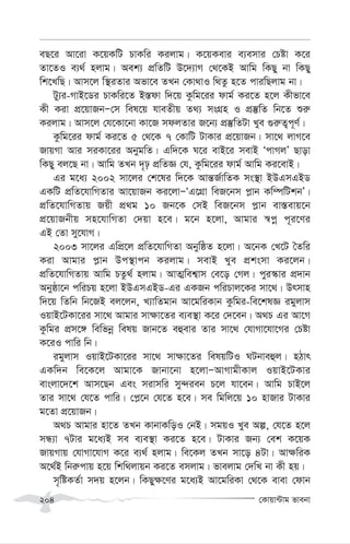 †Kvqv›Uvg fvebv
204
eQ‡i Av‡iv K‡qKwU PvKwi Kijvg| K‡qKevi e¨emvi †Póv K‡i
Zv‡ZI e¨_© njvg| Aek¨ cÖwZwU D‡`¨vM †_‡KB Avwg wKQy bv wKQy
wk‡LwQ| Avm‡j w¯’iZvi Afv‡e ZLb †Kv_vI w_Zz n‡Z cviwQjvg bv|
Uy¨i-MvB‡Wi PvKwi‡Z B¯—dv w`‡q Kzwg‡ii dvg© Ki‡Z n‡j Kxfv‡e
Kx Kiv cÖ‡qvRbÑ†m wel‡q hveZxq Z_¨ msMÖn I cÖ¯‘wZ wb‡Z ïi“
Kijvg| Avm‡j †h‡Kv‡bv Kv‡R mdjZvi R‡b¨ cÖ¯‘wZUv Lye ¸i“Z¡c~Y©|
Kzwg‡ii dvg© Ki‡Z 5 †_‡K 7 †KvwU UvKvi cÖ‡qvRb| mv‡_ jvM‡e
RvqMv Avi miKv‡ii AbygwZ| Gw`‡K N‡i evB‡i mevB ÔcvMjÕ Qvov
wKQy ej‡Q bv| Avwg ZLb `„p cÖwZÁ †h, Kzwg‡ii dvg© Avwg Ki‡evB|
Gi g‡a¨ 2002 mv‡ji †k‡li w`‡K Avš—R©vwZK ms¯’v BDGmGBW
GKwU cÖwZ‡hvwMZvi Av‡qvRb Ki‡jvÑÔG‡MÖv weR‡bm c-vb Kw¤úwUkbÕ|
cÖwZ‡hvwMZvq Rqx cÖ_g 10 Rb‡K †mB weR‡bm c-vb ev¯—evq‡b
cÖ‡qvRbxq mn‡hvwMZv †`qv n‡e| g‡b n‡jv, Avgvi ¯^cœ c~i‡Yi
GB †Zv my‡hvM|
2003 mv‡ji GwcÖ‡j cÖwZ‡hvwMZv AbywôZ n‡jv| A‡bK †L‡U ˆZwi
Kiv Avgvi c-vb Dc¯’vcb Kijvg| mevB Lye cÖksmv Ki‡jb|
cÖwZ‡hvwMZvq Avwg PZz_© njvg| AvZ¥wek¦vm †e‡o †Mj| cyi¯‹vi cÖ`vb
Abyôv‡b cwiPq n‡jv BDGmGBW-Gi GKRb cwiPvj‡Ki mv‡_| Drmvn
w`‡q wZwb wb‡RB ej‡jb, L¨vwZgvb Av‡gwiKvb Kzwgi-we‡klÁ igyjvm
IqvB‡UKv‡ii mv‡_ Avgvi mv¶v‡Zi e¨e¯’v K‡i †`‡eb| A_P Gi Av‡M
Kzwgi cÖm‡½ wewfbœ welq Rvb‡Z eûevi Zvi mv‡_ †hvMv‡hv‡Mi †Póv
K‡iI cvwi wb|
igyjvm IqvB‡UKv‡ii mv‡_ mv¶v‡Zi welqwUI NUbveûj| nVvr
GKw`b we‡K‡j Avgv‡K Rvbv‡bv n‡jvÑAvMvgxKvj IqvB‡UKvi
evsjv‡`‡k Avm‡Qb Ges mivmwi my›`ieb P‡j hv‡eb| Avwg PvB‡j
Zvi mv‡_ †h‡Z cvwi| †c-‡b †h‡Z n‡e| me wgwj‡q 10 nvRvi UvKvi
g‡Zv cÖ‡qvRb|
A_P Avgvi nv‡Z ZLb KvbvKwoI †bB| mgqI Lye Aí, †h‡Z n‡j
mÜ¨v 7Uvi g‡a¨B me e¨e¯’v Ki‡Z n‡e| UvKvi Rb¨ †ek K‡qK
RvqMvq †hvMv‡hvM K‡i e¨_© njvg| we‡Kj ZLb mv‡o 4Uv| Av¶wiK
A‡_©B wbi“cvq n‡q wkw_jvqb Ki‡Z emjvg| fvejvg †`wL bv Kx nq|
m„wóKZ©v m`q n‡jb| wKQy¶‡Yi g‡a¨B Av‡gwiKv †_‡K evev †dvb
 