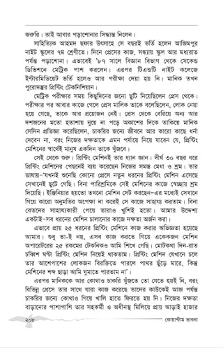 †Kvqv›Uvg fvebv
208
Ri“wi| ZvB Avevi cov‡kvbvi wm×vš— wb‡jb|
mvwnwZ¨K Avng` Qdvi Drmv‡n †m eQiB fwZ© n‡jb AvwRgcyi
bvBU ¯‹z‡ji 7g †kªYx‡Z| w`‡b †cÖ‡mi KvR, mÜ¨vq ¯‹zj Avi ga¨ivZ
ch©š— cov‡kvbv| Gfv‡eB Õ87 mv‡j weÁvb wefvM †_‡K †m‡KÛ
wWwfk‡b †gwUªK cvk Ki‡jb| Gici wUGÛwU bvBU K‡j‡R
B›UviwgwW‡qU fwZ© n‡jI Avi cix¶v †`qv nq wb| gvwbK ZLb
cy‡iv`¯‘i wcÖw›Us †UKwbwkqvb|
†gwUªK cix¶vi mgq wKQyw`‡bi R‡b¨ QywU wb‡qwQ‡jb †cÖm †_‡K|
cix¶vi ci Avevi Kv‡R †M‡j †cÖm gvwjK Zv‡K e‡jwQ‡jb, †jvK †bqv
n‡q †M‡Q, Zv‡K Avi cÖ‡qvRb †bB| †cÖm †_‡K †ewi‡q Ab¨ Avi
`kR‡bi g‡Zv nZvkvq by‡q bv c‡o AKv‡ki w`‡K ZvwK‡q gvwbK
†mw`b cÖwZÁv K‡iwQ‡jb, PvKwii R‡b¨ Rxe‡b Avi Kv‡iv Kv‡Q ab©v
†`‡eb bv, eis wb‡Ri `¶Zv‡K Ggb ch©v‡q wb‡q hv‡eb †h, wcÖw›Us
†gwk‡bi ¯^v‡_©B gvbyl GKw`b Zv‡K LuyR‡e|
†mB †_‡K ïi“| wcÖw›Us †gwkbB Zvi a¨vb Ávb| `xN© 30 eQi a‡i
wcÖw›Us †gwk‡bi †cQ‡bB e¨q K‡i‡Qb wb‡Ri mg¯— †gav I kªg| Zvi
fvlvqÑÔhLbB ï‡bwQ †Kv‡bv †cÖ‡m bZzb ai‡bi wcÖw›Us †gwkb G‡m‡Q
†mLv‡bB Qy‡U †MwQ| webv cvwikªwg‡K †mB †gwk‡bi Kv‡R †¯^”Qvq kªg
w`‡qwQ| BwÄwbqvi nq‡Zv ZL‡bv †gwkb †mU Ki‡QbÑGi g‡a¨B †mLv‡b
wM‡q Kv‡iv AbygwZi A‡c¶v bv K‡iB †m Kv‡R mvnvh¨ KiZvg| webv
†eZ‡bi mvnvh¨Kvix †c‡q ZvivI LywkB n‡Zv| Avgvi D‡Ïk¨
GKUvBÑme ai‡bi †gwkb Pvjv‡bvi Kv‡R `¶Zv AR©b Kiv|
Gfv‡e cÖvq 25 ai‡bi wcÖw›Us †gwk‡b KvR Kivi AwfÁZv n‡q‡Q
Avgvi| ïay Zv-B bq, Gme KvR Ki‡Z wM‡q G‡KKRb †gwkb
Acv‡iU‡ii 25 iK‡gi †UKwbKI Avwg wk‡L †MwQ| †gvUK_v w`b-ivZ
PweŸk NÈv wcÖw›Us †gwkb wb‡qB _vKZvg| wcÖw›Us †gwkb †hLv‡b P‡j
Zvi Av‡kcv‡ki †jvKRb weiw³‡Z cvi‡j cv_i Quy‡o gv‡i, wKš‘
†gwk‡bi kã Qvov Avwg Nygv‡Z cviZvg bvÕ|
Gici gvwbK‡K Avi †Kv_vI PvKwi LyuR‡Z †Zv †h‡Z nqB wb, eis
wewfbœ †cÖ‡m Zvi mv‡_ hviv KvR K‡i‡Q Zv‡`i KvD‡KB AvR ch©š—
PvKwii R‡b¨ †Kv_vI wM‡q Lvwj nv‡Z wdi‡Z nq wb| wb‡Ri `¶Zv
evov‡bvi cvkvcvwk Zvi mnKg©x I Aaxb¯’ wgwj‡q cÖvq AvovB nvRvi
 