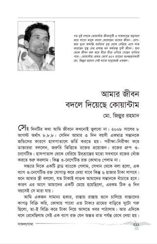 mvdj¨Mv_v 211
Avgvi Rxeb
e`‡j w`‡q‡Q †Kvqv›Uvg
†gv. wRj-yi ingvb
†mB w`bwUi K_v Avwg Rxe‡b KL‡bvB fyj‡ev bv| 2008 mv‡ji 8
AvM÷ A_©vr 8.8.8| †mw`b Avgvi 3 w`b eqmx GKgvÎ mš—vb‡K
RwÛ‡mi Kvi‡Y nvmcvZv‡j fwZ© Ki‡Z nq| cix¶v-wbix¶v K‡i
Wv³viiv ej‡jb, Ri“wi wfwË‡Z i‡³i cÖ‡qvRb| i‡³i MÖ“c I-
‡b‡MwUf| nvmcvZvj †_‡K †ewi‡q D`&åv‡š—i g‡Zv meLv‡b i‡³i †LuvR
Ki‡Z ïi“ Kijvg| wKš‘ I-‡b‡MwUf i³ †Kv_vI †cjvg bv|
mÜ¨vi w`‡K GKwU e-vW e¨vs‡K †Mjvg, †mLvb †_‡K ejv n‡jv, GK
e¨vM I-‡b‡MwUf i³ †hvMvo K‡i †`qv hv‡e wKš‘ 6 nvRvi UvKv jvM‡e|
ï‡b Avgvi ¯¿x ej‡jv, hZ UvKvB jv¸K Avgv‡`i mš—vb‡K euvPv‡Z n‡e|
KviY Gi Av‡M Avgv‡`i GKwU †g‡q n‡qwQ‡jv, GiKg wVK 3 w`b
eq‡mB †m gviv hvq|
Avwg GKRb mvgvb¨ nKvi, iv¯—vq iv¯—vq f¨vb Pvwj‡q ev”Pv‡`i
Kvco wewµ Kwi, †Kv_vq cv‡ev GZ UvKv? MÖv‡gi evwo‡Z `y‡Uv Mi“
wQ‡jv, Zv-B wewµ K‡i UvKv wb‡q Avm‡Z Lei cvVvjvg| Avi Gw`‡K
e‡j †i‡LwQjvg †mB GK e¨vM i³ †hb Aš—Z ivZ ch©š— †i‡L †`qv nq|
MZ `yB `k‡K †Kvqv›Uvg Rxeb`„wó I mvdj¨m~Î AbymiY
K‡i jv‡Lv gvbyl e`‡j †d‡j‡Qb Zv‡`i Rxeb| †ivM-
Riv `ytL Akvwš— e¨_©Zvi e„Ë †_‡K †ewi‡q G‡m jvf
K‡i‡Qb my¯’ †`n cÖkvš— gb Kg©e¨¯— myLx Rxeb| k~b¨
†_‡K Rxeb ïi“ K‡i ax‡i ax‡i GwM‡q †M‡Qb c~Y©Zvi
c‡_| †Kvqv›Uvg †g_W †Kvm© 327 e¨v‡Pi AskMÖnYKvix
†gv. wRj-yi ingvb †mB jv‡Lv gvby‡liB GKRb|
 