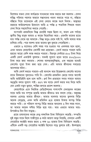 mvdj¨Mv_v 213
we‡klZ LZbv †mev Kvh©µ‡g mva¨g‡Zv KvR Ki‡Z ïi“ Kijvg| †hme
`wi`ª cwievi cqmvi Afv‡e mš—vb‡`i LZbv Kiv‡Z cv‡i bv, ew¯—‡Z
ew¯—‡Z wM‡q Zv‡`i‡K GB †mev †`qvi Kv‡R Ask wbjvg| Avj-vni
ing‡Z dvD‡Ûk‡bi D‡`¨v‡M Avwg G ch©š— 5 kZvwaK wkï‡K LZbv
†mev w`‡Z mn‡hvwMZv Ki‡Z †c‡iwQ|
e¨vcviUv cÖ_gw`‡K wKš‘ †gv‡UB mnR wQ‡jv bv, KviY GK ch©v‡q
¯’vbxq wKQz gvbyl Avgvi G Kv‡R we‡ivwaZv K‡i| GgbwK Zv‡`i nv‡Z
gvi ch©š— †L‡Z nq Avgv‡K| wKš‘ ZeyI †_‡g hvB wb, Avwg Avgvi KvR
Pvwj‡q †MwQ| c‡i Aek¨ Zviv Zv‡`i fyj eyS‡Z †c‡iwQ‡jv|
Gfv‡e 6 gv‡miI †ewk mgq cvi nIqvi ci GKmgq g‡b n‡jv,
GLb Avgvi †Kvqv›Uvg †Kvm©wU Kiv cÖ‡qvRb| †Kvm© Ki‡Z cvi‡j Avwg
nq‡Zv Av‡iv †ewk KvR Ki‡Z cvi‡ev| wgicyi †m›Uv‡i 500 UvKv w`‡q
GKwU †Kvm© GKvD›U Lyjjvg| hLbB my‡hvM n‡Zv Zv‡Z 500/1000
UvKv K‡i Rgv KiZvg| †kvKi Avjnvg`ywjj-vn, GK eQ‡ii g‡a¨B
†Kv‡m©i cy‡iv UvKv Rgv n‡q †Mj| GUv Avgvi Rxe‡bi me‡P‡q
Avb›`gq NUbv|
Avwg †Kvm© Ki‡Z cvi‡evÑGB Avb‡›` Avi D‡ËRbvq †Kv‡m©i Av‡Mi
iv‡Z wVKg‡Zv Nygv‡ZI cvwi wb| †Kv‡m©i cÖ_gw`b †fv‡i mevi Av‡MB
Avwg AvBwWBwe n‡j P‡j Avwm| 4_© w`b cÖZ¨q‡b mevi mvg‡b Avgvi
Abyf~wZ ejvi my‡hvM cvB| 327 Zg e¨v‡P †Kvm© Kivi ga¨ w`‡q Avwg
†hb GKUv bZzb fye‡b, kvwš—i RM‡Z cÖ‡ek Kijvg|
†Kvqv›Uv‡g G‡m wbqwgZ †gwW‡Uk‡bi cvkvcvwk †mevg~jK Kv‡Ri
mv‡_ Avwg hZ m¤ú„³ n‡qwQ Avgvi RxebI ZZ e`‡j †M‡Q| Adziš—
eiKZ G‡m‡Q Avgvi Rxe‡b| Avgvi e¨emvq Av‡Mi Zzjbvq wewµ
A‡bK †e‡o‡Q, GLb Avwg cÖwZw`b 4/5 nvRvi UvKvi Kvco wewµ
Ki‡Z cvwi| †h cwigvY Kvco wewµ Ki‡Z Ab¨‡`i 2 w`b mgq jv‡M,
Zv Avgvi K‡qK NÈvq wewµ n‡q hvq| Avi Gfv‡e Avgvi Avq-
DcvR©bI w`b w`b evo‡Q|
MÖv‡g Pvlvev‡`i Kv‡R †`o j¶vwaK UvKv wewb‡qvM K‡iwQ| m¤cÖwZ
`yB eÜzi mv‡_ wg‡j MvRxcy‡i 3 KvVv RvqMv fvov wb‡qwQ, †mLv‡b GKwU
†mv‡qUvi d¨v±wi Kivi R‡b¨ 2 j¶ 60 nvRvi UvKv wewb‡qvM K‡iwQ|
GwU‡K GKwU eo †mv‡qUvi d¨v±wi wn‡m‡e M‡o Zzj‡Z PvB| Bbkvj-vn
 