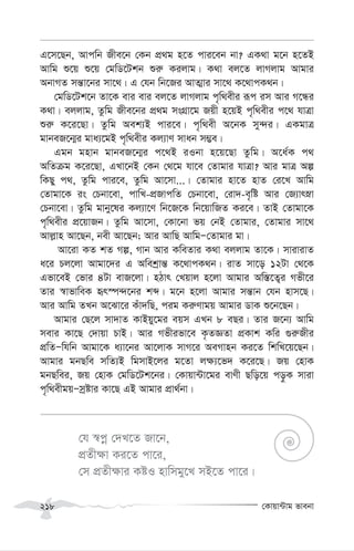 †Kvqv›Uvg fvebv
218
G‡m‡Qb, Avcwb Rxe‡b †Kb cÖ_g n‡Z cvi‡eb bv? GK_v g‡b n‡ZB
Avwg ï‡q ï‡q †gwW‡Ukb ïi“ Kijvg| K_v ej‡Z jvMjvg Avgvi
AbvMZ mš—v‡bi mv‡_| G †hb wb‡Ri AvZ¥vi mv‡_ K‡_vcK_b|
†gwW‡Uk‡b Zv‡K evi evi ej‡Z jvMjvg c„w_exi iƒc im Avi M‡Üi
K_v| ejjvg, Zzwg Rxe‡bi cÖ_g msMÖv‡g Rqx n‡qB c„w_exi c‡_ hvÎv
ïi“ K‡i‡Qv| Zzwg Aek¨B cvi‡e| c„w_ex A‡bK my›`i| GKgvÎ
gvbeR‡b¥i gva¨‡gB c„w_exi Kj¨vY mvab m¤¢e|
Ggb gnvb gvbeR‡b¥i c‡_B iIbv n‡q‡Qv Zzwg| A‡a©K c_
AwZµg K‡i‡Qv, GLv‡bB †Kb †_‡g hv‡e †Zvgvi hvÎv? Avi gvÎ Aí
wKQy c_, Zzwg cvi‡e, Zzwg Av‡mv...| †Zvgvi nv‡Z nvZ †i‡L Avwg
†Zvgv‡K is †Pbv‡ev, cvwL-cÖRvcwZ †Pbv‡ev, †iv`-e„wó Avi †R¨vrøv
†Pbv‡ev| Zzwg gvby‡li Kj¨v‡Y wb‡R‡K wb‡qvwRZ Ki‡e| ZvB †Zvgv‡K
c„w_exi cÖ‡qvRb| Zzwg Av‡mv, †Kv‡bv fq †bB †Zvgvi, †Zvgvi mv‡_
Avj-vn Av‡Qb, bex Av‡Qb; Avi AvwQ AvwgÑ†Zvgvi gv|
Av‡iv KZ kZ Mí, Mvb Avi KweZvi K_v ejjvg Zv‡K| mvivivZ
a‡i Pj‡jv Avgv‡`i G Awekªvš— K‡_vcK_b| ivZ mv‡o 12Uv †_‡K
Gfv‡eB †fvi 4Uv evR‡jv| nVvr †Lqvj n‡jv Avgvi Aw¯—‡Z¡i Mfx‡i
Zvi ¯^vfvweK ür¯ú›`‡bi kã| g‡b n‡jv Avgvi mš—vb †hb nvm‡Q|
Avi Avwg ZLb A‡Sv‡i Kuv`wQ, cig Ki“Yvgq Avgvi WvK ï‡b‡Qb|
Avgvi †Q‡j mv`vZ KvBqy‡gi eqm GLb 8 eQi| Zvi R‡b¨ Avwg
mevi Kv‡Q †`vqv PvB| Avi Mfxifv‡e K…ZÁZv cÖKvk Kwi ¸i“Rxi
cÖwZÑwhwb Avgv‡K a¨v‡bi Av‡jvK mvM‡i AeMvnb Ki‡Z wkwL‡q‡Qb|
Avgvi gbQwe mwZ¨B wgmvB‡ji g‡Zv j¶¨‡f` K‡i‡Q| Rq †nvK
gbQwei, Rq †nvK †gwW‡Uk‡bi| †Kvqv›Uv‡gi evYx Qwo‡q co–K mviv
c„w_exgqÑmªóvi Kv‡Q GB Avgvi cÖv_©bv|
†h ¯^cœ †`L‡Z Rv‡b,
cÖZx¶v Ki‡Z cv‡i,
†m cÖZx¶vi KóI nvwmgy‡L mB‡Z cv‡i|
 