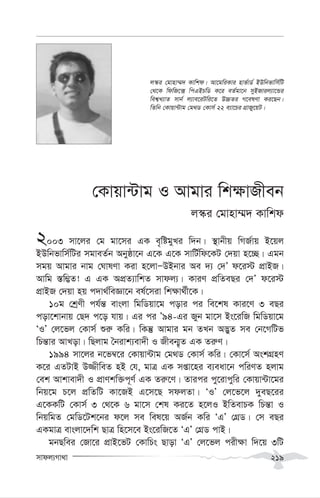 mvdj¨Mv_v 219
†Kvqv›Uvg I Avgvi wk¶vRxeb
j¯‹i †gvnv¤§` Kvwkd
2003 mv‡ji †g gv‡mi GK e„wógyLi w`b| ¯’vbxq wMR©vq B‡qj
BDwbfvwm©wUi mgveZ©b Abyôv‡b G‡K G‡K mvwU©wd‡KU †`qv n‡”Q| Ggb
mgq Avgvi bvg †NvlYv Kiv n‡jvÑDBbvi Ae `¨ †`Õ d‡i÷ cÖvBR|
Avwg ¯—w¤¢Z! G GK AcÖZ¨vwkZ mvdj¨| KviY cÖwZeQi †`Õ d‡i÷
cÖvBR †`qv nq c`v_©weÁv‡b el©‡miv wk¶v_©x‡K|
10g †kªYx ch©š— evsjv wgwWqv‡g covi ci we‡kl Kvi‡Y 3 eQi
cov‡kvbvq †Q` c‡o hvq| Gi ci Õ94-Gi Ryb gv‡m Bs‡iwR wgwWqv‡g
ÔIÕ †j‡fj †Kvm© ïi“ Kwi| wKš‘ Avgvi gb ZLb A™¢yZ me †b‡MwUf
wPš—vi AvLov| wQjvg ˆbivk¨ev`x I Rxeb¥„Z GK Zi“Y|
1994 mv‡ji b‡f¤^‡i †Kvqv›Uvg †g_W †Kvm© Kwi| †Kv‡m© AskMÖnY
K‡i GZUvB D¾xweZ nB †h, gvÎ GK mßv‡ni e¨eav‡b cwiYZ njvg
†ek Avkvev`x I cÖvYkw³c~Y© GK Zi“‡Y| Zvici cy‡ivcywi †Kvqv›Uv‡gi
wbq‡g P‡j cÖwZwU Kv‡RB G‡m‡Q mdjZv| ÔIÕ †j‡f‡j `yeQ‡ii
G‡KKwU †Kvm© 3 †_‡K 6 gv‡m †kl Ki‡Z n‡jI BwZevPK wPš—v I
wbqwgZ †gwW‡Uk‡bi d‡j me wel‡q AR©b Kwi ÔGÕ †MÖW| †m eQi
GKgvÎ evsjv‡`wk QvÎ wn‡m‡e Bs‡iwR‡Z ÔGÕ †MÖW cvB|
gbQwei †Rv‡i cÖvB‡fU †KvwPs Qvov ÔGÕ †j‡fj cix¶v w`‡q 3wU
j¯‹i †gvnv¤§` Kvwkd| Av‡gwiKvi nvf©vW© BDwbfvwm©wU
†_‡K wdwR‡· wcGBPwW K‡i eZ©gv‡b myBRvij¨v‡Ûi
wek¦L¨vZ mvb© j¨ve‡iUwi‡Z D”PZi M‡elYv Ki‡Qb|
wZwb †Kvqv›Uvg †g_W †Kvm© 22 e¨v‡Pi MÖvRy‡qU|
 