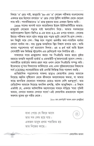 †Kvqv›Uvg fvebv
220
wel‡q ÔGÕ †MÖW cvB, Rvbyqvwi Õ98-Gi ÔGÕ †j‡fj cix¶vq evsjv‡`‡ki
GKgvÎ QvÎ wn‡m‡e imvq‡b ÔGÕ †MÖW †c‡q weªwUk KvDwÝj †_‡K †g‡Wj
jvf Kwi| c`v_©weÁv‡bI ÔGÕ cÖvß `yR‡bi g‡a¨ GKRb wQjvg Avwg|
1999 mv‡ji AvM÷ gv‡m Av‡gwiKvi B‡qj BDwbfvwm©wU‡Z AvÛvi-
MÖvRy‡qU †j‡f‡j co‡Z hvB ¯‹jviwkc wb‡q| Avgvi memg‡qi
A‡Uvmv‡Rkb wQ‡jvÑwRwcG 4-Gi g‡a¨ 3.9-Gi Ic‡i _vK‡e| †m‡KÛ
Bqv‡i cix¶vi Av‡M nVvr Amy¯’ n‡q covq `y‡Uv †Kv‡m© we-c-vm †cjvg|
gb wKQyUv `‡g †Mj| wKš‘ g‡b co‡jv ¸i“Rxi K_vÑmvgwqK e¨_©Zv
†Kv‡bv e¨_©Zv bq| eis P~ovš— gbQwe‡Z w¯’i wek¦vm ivL‡Z n‡e| Avwg
Avevi cov‡kvbvq c~Y© g‡bv‡hvM w`jvg| 3q I 4_© e‡l© Avwg B‡qj
†mvmvBwU Ad wdwR· ÷z‡W›Um-Gi †cÖwm‡W›U c‡` wbe©vwPZ nB|
mvd‡j¨i mv‡_ MÖvRy‡qkb Kivi ci wcGBPwW Kivi R‡b¨ mªóvi
ing‡Z gbQwe Abyhvqx nvf©vW© I GgAvBwUÑ`yÕRvqMv‡ZB my‡hvM †cjvg|
cieZx©‡Z nvf©v‡W©i Advi MÖnY K‡i ILvb †_‡K wcGBPwW m¤úbœ Kwi|
B‡Zvg‡a¨ `yÕevi wkKv‡Mvi dvwg©j¨v‡e Ges GLb myBRvij¨v‡Ûi wek¦L¨vZ
mvb© (CERN) j¨ve‡iUwi‡Z nvB GbvwR© wdwR· wb‡q M‡elYv KiwQ|
cÖvwZôvwbK cov‡kvbvq mvdj¨ QvovI †Kvqv›Uvg †g_W Avgv‡K
w`‡q‡Q eûwea `„wó‡KvY †_‡K Rxeb‡K Ae‡jvK‡bi ¶gZv, hv Avgvi
Kv‡Q RvMwZK †h‡Kv‡bv mvd‡j¨i †P‡qI A‡bK †ewk ¸i“Z¡c~Y©| Avi
†gwW‡Ukb Avgv‡K w`‡q‡Q Abvwej cÖkvwš—, AUj AvZ¥wek¦vm| G wek¦vm
GZUvB †h, GKevi AvUjvw›UK gnvmvM‡ii mvg‡b `uvwo‡q Ômviv c„w_ex
Avgvi, †hLv‡b `iKvi †mLv‡b hv‡evÕÑGB †Kvqv›Uvg cÖZ¨qb‡K Abyfe
Kijvg ey‡Ki Lye Mfxi †_‡K|
[200 Zg †Kvm©c~wZ© ¯§viK †_‡K cybg©yw`ªZ]
evav †c‡q †h wd‡i Av‡m
Zvi me †kl n‡q hvq|
GKRb gvbyl cÖ_g civwRZ nq
Zvi wb‡Ri Kv‡Q|
 