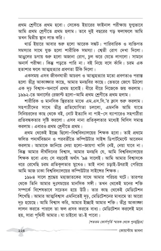 †Kvqv›Uvg fvebv
224
cÖ_g †kªYx‡Z cÖ_g n‡ev| †m‡KÛ Bqv‡ii dvBbvj cix¶vq hyM¥fv‡e
Avwg cÖ_g †kªYx‡Z cÖ_g njvg| Z‡e `yB eQ‡ii Mo djvd‡j Avwg
ZLb wØZxq ¯’vb jvf Kwi|
_vW© Bqv‡i Avevi ïi“ n‡jv Av‡iK m¼U| cvwievwiK I e¨w³MZ
mgm¨vi mv‡_ hy³ n‡jv kvixwiK mgm¨v| †k¦Zx †ivM †`Lv w`‡jv|
AvOy‡ji WMvq ïi“ n‡jv ARvbv †ivM, Pzj S‡i †h‡Z jvM‡jv| mvg‡b
Abvm© cix¶v| wKš‘ co‡Z cvwi bv| eB wb‡q e‡m Kuvw`| Pig GK
nZvkvi d‡j AvZ¥nZ¨vi cÖeYZv DuwK w`‡jv|
GKmgq Gme RxebNvZx AvPiY I AvZ¥nZ¨vi g‡Zv cÖeYZvI civ¯—
n‡jv Zxeª AvKv•¶vi Kv‡Q, Avgvi gbQwei Kv‡Q| †fZ‡i †R‡M DV‡jv
GK `„p wek¦vmÑAbv‡m© cÖ_g n‡evB| ax‡i ax‡i wb‡R‡K Rq Kijvg|
1992-‡Z Abv‡m©i †iRvë n‡jvÑAvwg cÖ_g †kªYx‡Z cÖ_g njvg|
kvixwiK I gvbwmK w¯’iZvi gv‡S Gg.Gm.wm.Õi K¬vm ïi“ Kijvg|
mncvVx‡`i mv‡_ Zxeª cÖwZ‡hvwMZv Pj‡jv, GgbwK Avwg hv‡Z
wmwbqi‡`i KvQ †_‡K eB, †bvU BZ¨vw` bv cvBÑ†m e¨vcv‡iI mncvVxiv
cÖwZeÜKZvi m„wó Ki‡jv| Gme bvbv cÖwZK‚jZvi g‡a¨B w_wmm mgvß
Kijvg| GeviI cÖ_g †kªYx‡Z cÖ_g|
cÖ_g †_‡KB B‡”Q wQ‡jvÑwek¦we`¨vj‡qi wk¶K n‡ev| ZvB cÖ_‡g
dwjZ c`v_©weÁvb I cieZx©‡Z Kw¤úDUvi mvBÝ wWcvU©‡g‡›U Av‡e`b
Kijvg| Avgv‡K Rvwb‡q †`qv n‡jvÑRvqMv Lvwj †bB, †bqv hv‡e bv|
wKš‘ Avgvi `xN©w`‡bi wek¦vm, Avgvi gbQwe †h, Avwg wek¦we`¨vj‡qi
wk¶K n‡ev Ges †m eQ‡iB A_©vr Õ94 mv‡jB| Avwg Avgvi wek¦vm‡K
a‡i †i‡LwQ Pig cÖwZK‚jZvi gy‡LI| ZvB bvbv PovB-DrivB †cwi‡q
Avwg AvR XvKv wek¦we`¨vj‡qi Kw¤úDUvi mvB‡Ýi wk¶K|
1984 mv‡j kª‡×q gnvRvZ‡Ki mv‡_ Avgvi cwiPq N‡U| Zvici
†_‡K wZwb Avgvi `ytmg‡qi gvbwmK m½x| ZLb †_‡KB g‡bi kw³
m¤ú‡K© we‡klfv‡e m‡PZb n‡q DwV| Zvi KvQ †_‡KB †gwW‡Ukb
wk‡LwQ| Avgvi AvZ¥wek¦vm Ggwb‡ZB `„p, †gwW‡Uk‡bi gva¨‡g Zv Av‡iv
`„p n‡q‡Q| Avwg wek¦vm Kwi, Avgvi B”QvB Avgvi kw³| Zxeª AvKv•¶v
jvjb Ki‡Z cvi‡j Zv dj cÖme Ki‡Z eva¨| †gwW‡Ukb Ki‡jB g‡b
nq, mviv c„w_ex Avgvi| hv PvB‡ev Zv-B cv‡ev|
[kZZg †Kvm©c~wZ© ¯§viK †_‡K cybg©yw`ªZ]
 