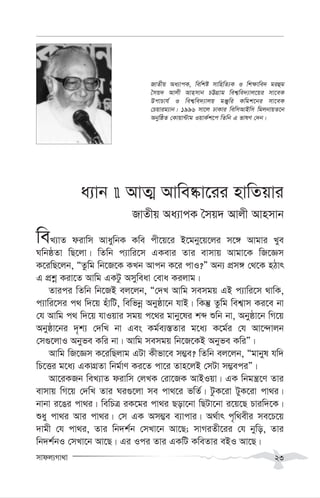 mvdj¨Mv_v 23
a¨vb  AvZ¥ Avwe®‹v‡ii nvwZqvi
RvZxq Aa¨vcK ˆmq` Avjx Avnmvb
weL¨vZ divwm AvaywbK Kwe cx‡q‡i B‡gby‡q‡ji m‡½ Avgvi Lye
NwbôZv wQ‡jv| wZwb c¨vwi‡m GKevi Zvi evmvq Avgv‡K wR‡Ám
K‡iwQ‡jb, ÒZzwg wb‡R‡K KLb Avcb K‡i cvI?Ó Ab¨ cÖm½ †_‡K nVvr
G cÖkœ Kiv‡Z Avwg GKUz Amyweav †eva Kijvg|
Zvici wZwb wb‡RB ej‡jb, Ò†`L Avwg memgq GB c¨vwi‡m _vwK,
c¨vwi‡mi c_ w`‡q nuvwU, wewfbœ Abyôv‡b hvB| wKš‘ Zzwg wek¦vm Ki‡e bv
†h Avwg c_ w`‡q hvIqvi mgq c‡_i gvby‡li kã ïwb bv, Abyôv‡b wM‡q
Abyôv‡bi `„k¨ †`wL bv Ges Kg©e¨¯—Zvi g‡a¨ K‡g©i †h Av‡›`vjb
†m¸‡jvI Abyfe Kwi bv| Avwg memgq wb‡R‡KB Abyfe KwiÓ|
Avwg wR‡Ám K‡iwQjvg GUv Kxfv‡e m¤¢e? wZwb ej‡jb, Ògvbyl hw`
wP‡Ëi g‡a¨ GKvMÖZv wbg©vY Ki‡Z cv‡i Zvn‡jB †mUv m¤¢eciÓ|
Av‡iKRb weL¨vZ divwm †jLK †iv‡RK AvBIqv| GK wbgš¿‡Y Zvi
evmvq wM‡q †`wL Zvi Ni¸‡jv me cv_‡i fwZ©| UzK‡iv UyK‡iv cv_i|
bvbv i‡Oi cv_i| wewPÎ iK‡gi cv_i Qov‡bv wQUv‡bv i‡q‡Q Pviw`‡K|
ïay cv_i Avi cv_i| †m GK Am¤¢e e¨vcvi| A_©vr c„w_exi me‡P‡q
`vgx †h cv_i, Zvi wb`k©b †mLv‡b Av‡Q; mvMiZx‡ii †h bywo, Zvi
wb`k©bI †mLv‡b Av‡Q| Gi Ici Zvi GKwU KweZvi eBI Av‡Q|
RvZxq Aa¨vcK, wewkó mvwnwZ¨K I wk¶vwe` giûg
ˆmq` Avjx Avnmvb PÆMÖvg wek¦we`¨vj‡qi mv‡eK
DcvPvh© I wek¦we`¨vjq gÄywi Kwgk‡bi mv‡eK
†Pqvig¨vb| 1996 mv‡j XvKvi wewmAvBwm wgjbvqZ‡b
AbywôZ †Kvqv›Uvg IqvK©k‡c wZwb G fvlY †`b|
 