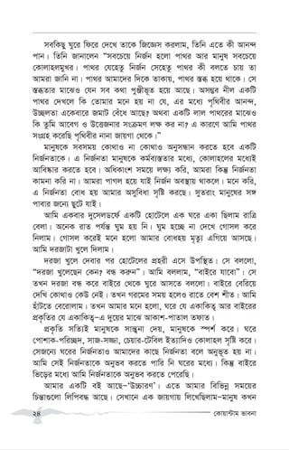 †Kvqv›Uvg fvebv
24
mewKQy Ny‡i wd‡i †`‡L Zv‡K wR‡Ám Kijvg, wZwb G‡Z Kx Avb›`
cvb| wZwb Rvbv‡jb Òme‡P‡q wbR©b n‡jv cv_i Avi gvbyl me‡P‡q
†KvjvnjgyLi| cv_i †h‡nZz wbR©b †m‡nZz cv_i Kx ej‡Z Pvq Zv
Avgiv Rvwb bv| cv_i Avgv‡`i w`‡K ZvKvq, cv_i ¯—ä n‡q _v‡K| †m
¯—äZvi gv‡SI †hb me K_v cyÄxf~Z n‡q Av‡Q| Am¤¢e bxj GKwU
cv_i †`L‡j wK †Zvgvi g‡b nq bv †h, Gi g‡a¨ c„w_exi Avb›`,
D”QjZv G‡Kev‡i RgvU †eu‡a Av‡Q? A_ev GKwU jvj cv_‡ii gv‡SI
wK Zzwg Av‡eM I D‡ËRbvi msµgY j¶ Ki bv? G Kvi‡Y Avwg cv_i
msMÖn K‡iwQ c„w_exi bvbv RvqMv †_‡K|Ó
gvbyl‡K memgq †Kv_vI bv †Kv_vI AbymÜvb Ki‡Z n‡e GKwU
wbR©bZv‡K| G wbR©bZv gvbyl‡K Kg©e¨¯—Zvi g‡a¨, †Kvjvn‡ji g‡a¨B
Avwe®‹vi Ki‡Z n‡e| AwaKvsk mg‡q j¶¨ Kwi, Avgiv wKš‘ wbR©bZv
Kvgbv Kwi bv| Avgiv cvMj n‡q hvB wbR©b Ae¯’vq _vK‡j| g‡b Kwi,
G wbR©bZv †eva nq Avgvi Amyweav m„wó Ki‡Q| myZivs gvby‡li m½
cvevi R‡b¨ Qy‡U hvB|
Avwg GKevi `y‡mjW‡d© GKwU †nv‡U‡j GK N‡i GKv wQjvg ivwÎ
†ejv| A‡bK ivZ ch©š— Nyg nq wb| Nyg n‡”Q bv †`‡L †Mvmj K‡i
wbjvg| †Mvmj K‡iB g‡b n‡jv Avgvi †evanq g„Zz¨ GwM‡q Avm‡Q|
Avwg `iRvUv Ly‡j w`jvg|
`iRv Ly‡j †`evi ci †nv‡U‡ji cÖnix G‡m Dcw¯’Z| †m ej‡jv,
Ò`iRv Ly‡j‡Qb †Kb? eÜ Ki“bÓ| Avwg ejjvg, ÒevB‡i hv‡evÓ| †m
ZLb `iRv eÜ K‡i evB‡i †_‡K Ny‡i Avm‡Z ej‡jv| evB‡i †ewi‡q
†`wL †Kv_vI †KD †bB| ZLb Mi‡gi mgq n‡jI iv‡Z †ek kxZ| Avwg
nuvU‡Z †e‡ivjvg| ZLb Avgvi g‡b n‡jv, N‡i †h GKvwKZ¡ Avi evB‡ii
cÖK…wZi †h GKvwKZ¡ÑG `y‡qi gv‡S AvKvk-cvZvj ZdvZ|
cÖK…wZ mwZ¨B gvbyl‡K mvš—¡bv †`q, gvbyl‡K ¯úk© K‡i| N‡i
†cvkvK-cwi”Q`, mvR-m¾v, †Pqvi-‡Uwej BZ¨vw`I †Kvjvnj m„wó K‡i|
†mR‡b¨ N‡ii wbR©bZvI Avgv‡`i Kv‡Q wbR©bZv e‡j Abyf~Z nq bv|
Avwg †mB wbR©bZv‡K Abyfe Ki‡Z cvwi wb N‡ii g‡a¨| wKš‘ evB‡i
wf‡oi g‡a¨ Avwg wbR©bZv‡K Abyfe Ki‡Z †c‡iwQ|
Avgvi GKwU eB Av‡QÑÔD”PviYÕ| G‡Z Avgvi wewfbœ mg‡qi
wPš—v¸‡jv wjwce× Av‡Q| †mLv‡b GK RvqMvq wj‡LwQjvgÑgvbyl KLb
 