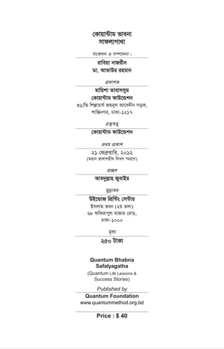 †Kvqv›Uvg fvebv
mvdj¨Mv_v
msKjb I m¤úv`bv :
ivweqv bvRixb
Wv. AvZvDi ingvb
cÖKvkK
gvwqkv Zvevmmyg
†Kvqv›Uvg dvD‡Ûkb
31/wf wkívPvh© Rqbyj Av‡e`xb moK,
kvwš—bMi, XvKv-1217
MÖš’¯^Z¡
†Kvqv›Uvg dvD‡Ûkb
cÖ_g cÖKvk
21 †deª“qvwi, 2012
(gnvb fvlvknx` w`em ¯§i‡Y)
cÖ”Q`
Ave`yj-vn RyevBi
gy`ªvKi
DB‡ÛvR wcÖw›Us †m›Uvi
Bmjvg feb (2q Zjv)
68 dwKivcyj evRvi †ivW,
XvKv-1000
g~j¨
250 UvKv
Quantum Bhabna
Safalyagatha
(Quantum Life Lessons &
Success Stories)
Published by
Quantum Foundation
www.quantummethod.org.bd
Price : $ 40
 