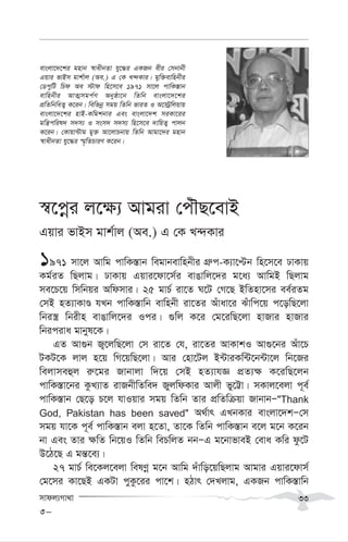 mvdj¨Mv_v 33
¯^‡cœi j‡¶¨ Avgiv †cuŠQ‡evB
Gqvi fvBm gvk©vj (Ae.) G †K L›`Kvi
1971 mv‡j Avwg cvwK¯—vb wegvbevwnbxi MÖ“c-K¨v‡Þb wn‡m‡e XvKvq
Kg©iZ wQjvg| XvKvq Gqvi‡dv‡m©i evOvwj‡`i g‡a¨ AvwgB wQjvg
me‡P‡q wmwbqi Awdmvi| 25 gvP© iv‡Z N‡U †M‡Q BwZnv‡mi ee©iZg
†mB nZ¨vKvÊ hLb cvwK¯—vwb evwnbx iv‡Zi Auvav‡i Suvwc‡q c‡owQ‡jv
wbi¯¿ wbixn evOvwj‡`i Ici| ¸wj K‡i †g‡iwQ‡jv nvRvi nvRvi
wbiciva gvbyl‡K|
GZ Av¸b R¡‡jwQ‡jv †m iv‡Z †h, iv‡Zi AvKvkI Av¸‡bi Auv‡P
UKU‡K jvj n‡q wM‡qwQ‡jv| Avi †nv‡Uj B›UviKw›U‡b›Uv‡j wb‡Ri
wejvmeûj i“‡gi Rvbvjv w`‡q †mB nZ¨vhÁ cÖZ¨¶ K‡iwQ‡jb
cvwK¯—v‡bi KzL¨vZ ivRbxwZwe` RyjwdKvi Avjx fy‡Æv| mKvj‡ejv c~e©
cvwK¯—vb †Q‡o P‡j hvIqvi mgq wZwb Zvi cÖwZwµqv RvbvbÑ"Thank
God, Pakistan has been saved" A_©vr GLbKvi evsjv‡`kÑ†m
mgq hv‡K c~e© cvwK¯—vb ejv n‡Zv, Zv‡K wZwb cvwK¯—vb e‡j g‡b K‡ib
bv Ges Zvi ¶wZ wb‡qI wZwb wePwjZ bbÑG g‡bvfveB †eva Kwi dz‡U
D‡V‡Q G gš—‡e¨|
27 gvP© we‡Kj‡ejv welYœ g‡b Avwg `uvwo‡qwQjvg Avgvi Gqvi‡dvm©
†g‡mi Kv‡QB GKUv cyKz‡ii cv‡k| nVvr †`Ljvg, GKRb cvwK¯—vwb
evsjv‡`‡ki gnvb ¯^vaxbZv hy‡×i GKRb exi †mbvbx
Gqvi fvBm gvk©vj (Ae.) G †K L›`Kvi| gyw³evwnbxi
†WcywU wPd Ae ÷vd wn‡m‡e 1971 mv‡j cvwK¯—vb
evwnbxi AvZ¥mgc©Y Abyôv‡b wZwb evsjv‡`‡ki
cÖwZwbwaZ¡ K‡ib| wewfbœ mgq wZwb fviZ I A‡÷ªwjqvq
evsjv‡`‡ki nvB-Kwgkbvi Ges evsjv‡`k miKv‡ii
gwš¿cwil` m`m¨ I msm` m`m¨ wn‡m‡e `vwqZ¡ cvjb
K‡ib| †Kvqv›Uvg gy³ Av‡jvPbvq wZwb Avgv‡`i gnvb
¯^vaxbZv hy‡×i ¯§„wZPviY K‡ib|
3-
 