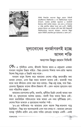 mvdj¨Mv_v 41
g~j¨‡ev‡ai cybR©vMiYB n‡”Q
Avmj kw³
Aa¨vcK wRj-yi ingvb wmwÏKx
†Kb G c„w_ex‡Z Gjvg, RxebUv wK‡mi R‡b¨ÑG cÖkœ¸‡jv GKRb
mvaviY gvby‡li wPš—vi evB‡i| wPš—v-†PZbvq wk¶vq gbb-PP©vq AMÖmi
we‡kl wKQy gvbyl G wPš—vUv K‡i _v‡K|
mvaviY gvbyl we‡kl K‡i Avgv‡`i †`‡ki `wi`ª Rb‡Mvôxi K_v
fve‡j †`L‡ev, Gme wPš—v Kivi AeKvk Zv‡`i †bB| fvievnx cïi
g‡Zv Zviv Rxe‡bi †evSv enb K‡i P‡j‡Q| wKš‘ cÖkœ n‡”Q, hviv wPš—v-
†PZbvq DuPz¯—‡ii Zv‡`i Rxeb-wRÁvmv Kx| †Kvb ai‡bi g~j¨‡eva Øviv
Zviv cwiPvwjZ n‡”Qb|
Avgv‡`i Pvicv‡ki `yM©wZ, AebwZ, `yb©xwZi wPÎUv †`‡LB Avgiv e‡j
w`B †h, g~j¨‡ev‡ai Ae¶q n‡q‡Q| K_vwU wb‡q Avgvi wØgZ †bB|
KviY Z_¨wfwËK cwimsL¨v‡b AvR Avgiv GK b¤^i `yb©xwZMÖ¯— †`k|
†`‡ki w`‡K ZvKv‡j G g~j¨vq‡bi h_v_©Zv ¯úó|
Õ47-Gi ¯^vaxbZvi ci Avgv‡`i †`‡k A‡bK wkí-KviLvbv M‡o
D‡VwQ‡jv| wKš‘ Zvi A‡bK¸‡jvB GLb Avi Pj‡Q bv| fvi‡Zi †ijI‡q
e¨e¯’v c„w_exi cÖvPxb Ges cÖ_g mvwii †ijI‡q e¨e¯’vi GKwU| GKB
wewkó wk¶vwe` Aa¨vcK wRj-yi ingvb wmwÏKx
Rvnv½xibMi wek¦we`¨vjq I MY wek¦we`¨vj‡qi mv‡eK
DcvPvh©| M‡elK cÖvewÜK Abyev`K I Kjvwg÷
wn‡m‡eI wZwb mgwaK mgv`„Z| Zvi †jLv I m¤úv`bvq
G ch©š— cÖKvwkZ eB‡qi msL¨v cÖvq 40wU| wfwRwUs
cÖ‡dmi wn‡m‡e GK `k‡Ki †ewk mgq wZwb wek¦fviZx
wek¦we`¨vj‡qI Aa¨vcbv K‡i‡Qb| Aa¨vcK wRj-yi
ingvb wmwÏKx †Kvqv›Uvg gy³ Av‡jvPbvq G fvlY †`b|
 