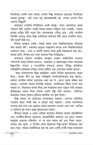 †Kvqv›Uvg fvebv
42
wm‡÷‡gi GKUv Ask Avgiv †cjvg wKš‘ Avgv‡`i †ijI‡q wm‡÷‡gi
AZ¨š— `yie¯’v| GUv GLb ïay AjvfRbKB bq, †mevi ¸YMZ w`K
†_‡KI wbgœgyLx|
Avgv‡`i †cv÷vj wm‡÷‡gI GKB Ae¯’v| Av‡M †KvjKvZv †_‡K
cvVv‡bv wPwV GKw`b c‡iB Avgiv MÖv‡gi evwo‡Z e‡m †c‡qwQ| Avevi
MÖv‡gi evwoi wPwV c‡ii w`b †KvjKvZvq †cuŠ‡Q †hZ| †mB †cv÷vj
wm‡÷g GLbI Av‡Q wKš‘ GKw`‡bi RvqMvq wPwV †h‡Z mvZw`b jv‡M,
hw` Av‡`Š wPwV hvq|
wk¶vi Ae¯’vI GKB| K_vq K_vq XvKv wek¦we`¨vj‡qi †MŠi‡ei
K_v Avgiv ewj| GKmgq cÖv‡P¨i A·‡dvW© ej‡Z XvKv wek¦we`¨vjq‡K
†evSv‡bv n‡Zv| GLb G K_vwU Avgvi Kv‡Q LyeB j¾vRbK g‡b nq|
Avgiv Rvwb, wk¶vi gvb GLb †Kv_vq wM‡q `uvwo‡q‡Q|
Avgv‡`i eZ©gvb mvgwMÖK Ae¯’vi †cQ‡b A_©‰bwZK e¨vL¨vi
cvkvcvwk Av‡Q ˆbwZK e¨vL¨vI| AvR‡Ki G APjve¯’vi KviY Avgv‡`i
B”Qvkw³, mZZv I mvsMVwbK `¶Zvi Afve; wewfbœ cÖwZôv‡b
`vwqZ¡kxj e¨w³‡`i `vwqZ¡ cvj‡b Abxnv Ges †hvM¨Zg e¨w³i k~b¨Zv|
A_P evsjv‡`‡ki D™¢e n‡qwQ‡jv GKUv ˆbwZK g~j¨‡ev‡ai †fZi
w`‡q| Avgiv `xN© 24 eQi cvwK¯—vwb Jcwb‡ewkKZvq i“× wQjvg|
†Kv‡bv bvMwiK gh©v`v Avgv‡`i †`qv nq wb| cÖvc¨ †_‡K ewÂZ Kiv
n‡q‡Q| GKmgq Avgiv Dcjwä Kijvg, civaxbZvi Rxeb hvcb Avi
Ki‡ev bv| wb‡R‡`i fvebv w`‡q †hb wb‡R‡`i fvM¨ Mo‡Z cvwi †mR‡b¨
gyw³hy‡×i †fZi w`‡q Avgiv GKUv ivóª MVb Kijvg| ¯^vaxbZv
Avgv‡`i mvg‡b my‡hvM-myweavi AevwiZ c_ Ly‡j w`‡jv|
wKš‘ Avgiv †m my‡hv‡Mi Ace¨envi Kijvg| cÖv‡c¨i AwZwi³
cvIqvi R‡b¨ mevB e¨MÖ I †jvjyc n‡q cojvg| †mevi gvbwmKZv
Acm„Z n‡q †Mj Ges ïaygvÎ †bqvi g‡bvfve †mLv‡b G‡m †Mj| RvwZi
G e¨_©Zvi g~j KviY n‡”Q g~j¨‡ev‡ai e¨_©Zv|
Kxfv‡e Avgiv G †_‡K †ewi‡q Avm‡ev? Kxfv‡e Avgiv e¨w³Rxe‡b
Ges mvgwóK-Rxe‡b g~j¨‡eva cybtcÖwZwôZ Ki‡ev? Gi R‡b¨ `iKvi
gvby‡li †PZbvi cwieZ©b, hv †m jvf Ki‡e ag© Ges wk¶v †_‡K|
Avkvi K_v n‡jv, G wech©q †_‡K DËi‡Yi wPš—v-fvebv BwZg‡a¨ ïi“
n‡q †M‡Q| mwµq ivRbxwZ‡Z hy³ bq Ggb GKwU †Mvôx Av‡QÑhv‡`i‡K
 