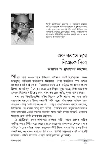 mvdj¨Mv_v 45
ïi“ Ki‡Z n‡e
wb‡R‡K w`‡q
Aa¨vcK W. gyRvd&di Avn‡g`
Avgvi evev 1929 mv‡j wewmGm cix¶vq dv÷© n‡qwQ‡jb| ZLb
wek¦Ry‡o PjwQ‡jv A_©‰bwZK gnvg›`v| evev Kg©Rxeb †kl K‡ib
miKv‡ii mwPe wn‡m‡e| wiUvqv‡ii mgq Zvi evwo‡Z †h Avmeve¸‡jv
wQ‡jv, A¨vbwUK&m wn‡m‡e nq‡Zv Zvi wKQzUv g~j¨ Av‡Q, wKš‘ AvRKvj
GKRb wcq‡bi evwo‡ZI †`Lv hv‡e Gi †P‡q `vwg, my›`i AvmevecÎ|
evev †h wWcvU©‡g‡›Ui mwPe wQ‡jb †mwU XvKvi me Lvm Rwg
ZË¡veavb Ki‡Zv| B‡”Q Ki‡jB wZwb cÖPzi Rwg-Rgvi gvwjK n‡Z
cvi‡Zb| wKš‘ wZwb Zv K‡ib wb| ïfvbya¨vqxiv wR‡Ám Ki‡j ej‡Zb,
wiUvqv‡ii ci MÖv‡gi evwo P‡j hv‡ev| †kl‡gl bvbv Aby‡iva-Dc‡iv‡a
eva¨ n‡q evev GKUv `iLv¯— Ki‡jb, hv‡Z wZwb XvKvi avbgwÊ GjvKvi
me‡P‡q †QvU c-UwU Zvi R‡b¨ PvB‡jb|
H c-UwU‡ZB GLb Avgv‡`i GKgvÎ evwo, KviY MÖv‡gi evwoi
mewKQz cÙvq wejxb n‡q †M‡Q| †Q‡j-‡g‡q‡`i †jLvcov †kLv‡eb Avi
Awd‡m wb‡Ri `vwqZ¡ cvjb Ki‡ebÑGUvB wQ‡jv evevi wPš—v| ïay wZwb
GKvB bb, †m mg‡q mgv‡Ri wkw¶Z †ckvRxex gvby‡liv mevB Gfv‡eB
fve‡Zb| cvw_©e m¤ú‡`i †cQ‡b Zviv Qz‡U‡Qb Lye KgB|
wewkó A_©bxwZwe` Aa¨vcK W. gyRvd&di Avn‡g`
eZ©gv‡b evsjv‡`k cwi‡ek Av‡›`vjb I mykvm‡bi R‡b¨
bvMwiK (myRb)-Gi mfvcwZ, UªvÝcv‡iwÝ B›Uvib¨vkbvj
evsjv‡`k P¨vÞv‡ii Uªvw÷ †ev‡W©i m`m¨| †Kvqv›Uvg gy³
Av‡jvPbvq wZwb wewfbœ mvgvwRK Am½wZ Ges G †_‡K
DËi‡Yi Dcvq wb‡q e‡jb|
 