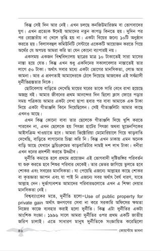 †Kvqv›Uvg fvebv
46
wKš‘ †mB w`b Avi †bB| GLb Pj‡Q KbwRDgvwiRg ev †fvMev‡`i
hyM| GLb cÖ‡Z¨K C‡`B Avgv‡`i bZzb Kvco wKb‡Z nq| `yw`b ci
ci †i‡¯—viuvq bv †L‡j Z…wß nq bv| GKUv we‡qi R‡b¨ 10wU Abyôvb
Ki‡Z nq| wejvmeûj KwgDwbwU †m›Uv‡i G‡KKwU Av‡qvRb Ki‡Z wM‡q
A‡_©i †h AcPq Avgiv Kwi Zv †hb †Kv‡bv e¨vcviB bq|
GKmgq GKRb wek¦we`¨vjq Qv‡Îi gvÎ 10 UvKv‡ZB mviv gv‡mi
bv¯—v n‡q †hZ| wKš‘ GLb ïay GKw`‡bi mKvj‡ejvi bv¯—v‡ZB Zvi
jv‡M 50 UvKv| A_©vr mevi g‡a¨ GKUv †fv‡Mi gvbwmKZv, †jvf Avi
Kvgbv| Avi G cÖeYZvB Avgv‡`i‡K †V‡j w`‡q‡Q AvR‡Ki GB me©MÖvmx
`yb©xwZMÖ¯—Zvi w`‡K|
†QvU‡ejvq evwo‡Z †`‡LwQ gv‡qi N‡ii Zv‡K mvwi †e‡a ivLv n‡q‡Q
ARmª eB| Avgvi Rxe‡bi cÖ_g Avb‡›`i w`b wQ‡jv K¬vm †dv‡i covi
mgq cwÎKvq Avgvi GKUv †jLv Qvcv nevi ci evev Avgv‡K GK UvKv
w`‡q GKUv MxZvÄwj wK‡b w`‡qwQ‡jb| †mB MxZvÄwjUv Avgvi Kv‡Q
GLbI Av‡Q|
GLb wKš‘ †Kv‡bv evev Zvi †Q‡j‡K MxZvÄwj w`‡q Lywk Ki‡Z
cvi‡eb bv, GLb †Q‡j‡K nq wcrRv nv‡Ui wcrRv A_ev gy‡fbwc‡Ki
AvBmwµg LvIqv‡Z n‡e| Avgiv wf‡±vwiqv †g‡gvwiqv‡j wM‡q SvoevwZ
†`‡LwQ, evwo‡Z jvMv‡bvi wPš—v Kwi wb| wKš‘ GLb XvKvq Ggb A‡bK
evwo Av‡Q †hLv‡b Wªwqsi“‡gi SvoevwZUvi `vgB `k jvL UvKv| abxiv
GLb a‡bi cÖ`k©bx Ki‡Z D`MÖxe|
`yb©xwZ Kgv‡Z n‡j cÖ_‡g cÖ‡qvRb GB †fvMev`x `„wófw½i cwieZ©b
hv ïi“ Ki‡Z n‡e wkïi cwievi †_‡KB| Zvi †fZi RvwM‡q Zzj‡Z n‡e
†kvKi Ges me‡ii gvbwmKZv| hv †c‡qwQ GR‡b¨ Avj-vni Kv‡Q †kvKi
ev K…ZÁZv Ávcb Ges hv cvB wb GR‡b¨ mei A_©vr ˆah© aviY, hv‡Z
Avj-vn †`b| `yf©vM¨ekZ Avgv‡`i cwievi¸‡jv‡Z GLb G wk¶v †`qvi
gvbwmKZv †bB|
wek¦e¨vs‡Ki g‡Z, `yb©xwZ n‡jvÑUse of public property for
private gain A_©vr RbM‡Yi †mev bv K‡i miKvwi Awd‡mi ¶gZv
wb‡Ri Kv‡R e¨envi KivB n‡jv `yb©xwZ| wKš‘ GUv `yb©xwZi GKUv
AvswkK msÁv| 1996 mv‡j Avgiv `yb©xwZi Ici cÖ_g GKwU RvZxq
Rwic PvjvB| G‡Z mvaviY gvbyl `yb©xwZ‡K msÁvwqZ K‡iwQ‡jv
 