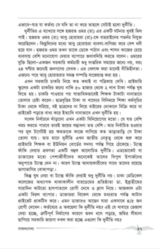 mvdj¨Mv_v 47
Gfv‡eÑhvi hv KZ©e¨ †m hw` Zv bv K‡i Zvn‡j †mUvB n‡jv `yb©xwZ|
`yb©xwZi G e¨vL¨vi m‡½ nRiZ Igi (iv) Gi GKwU NUbvi LyeB wgj
cvB| nRiZ Igi (iv) Avey †nvivqiv (iv)-‡K evnivB‡bi Mfb©i wbhy³
K‡iwQ‡jb| wKQzw`‡bi g‡a¨ Avey †nvivqiv e¨emv-evwYR¨ K‡i †ek abx
n‡q hvb| nRiZ Igi ZLb Zv‡K †W‡K cvVvb Ges kvmb Kv‡Ri †P‡q
e¨emvq †ewk g‡bv‡hvM †`qvi e¨vcv‡i Revew`wn Ki‡Z e‡jb| Ig‡ii
hyw³ wQ‡jvÑGKRb miKvwi Kg©Pvix ïay `vßwiK mg‡qi R‡b¨ bq, eis
24 NÈvi R‡b¨B RbM‡Yi †meK| Gi †Ljvd Kiv gv‡bB bxwZnxbZv|
GR‡b¨ c‡i Avey †nvivqivi mg¯— m¤úwË ev‡Rqvß Kiv nq|
GLb miKvwi PvKwi wb‡q KZ K_vB bv cwÎKvq †`wL| cÖvBgvwi
¯‹z‡ji GKUv PvKwii R‡b¨ bvwK 50 nvRvi †_‡K 2 jvL UvKv ch©š— Nyl
w`‡Z nq| PvKwi cvIqvi ci ¯^vfvweKfv‡eB wk¶K UvKvUv bvbvfv‡e
†Zvjvi †Póv K‡ib| QvÎe„wËi UvKv ev Lv‡`¨i wewbg‡q wk¶v Kg©m~wPi
UvKv †_‡K mwi‡q, eB QvÎ‡`i bv w`‡q evB‡ii †`vKv‡b wewµ K‡i ev
cÖvB‡fU co‡Z eva¨ K‡i BZ¨vw` bvbvfv‡e GLb `yb©xwZ nq|
msm` wbe©vP‡b `uvov‡bv GLb GKUv wewb‡qv‡Mi g‡Zv| †h hZ †ewk
LiP Ki‡Z cvi‡e ZviB R‡qi m¤¢vebv ZZ †ewk| Avi wbe©vwPZ nIqvi
ci g~j Uv‡M©UB nq ¶gZv‡K Kv‡R jvwM‡q KZ ZvovZvwo †m UvKv
†Zvjv hvq| Zvi gv‡b `yb©xwZ GLb RvZxq †bZ…Z¡ †_‡K ïi“ K‡i
cÖvBgvwi wk¶K ev BDwbqb †ev‡W©i m`m¨ ch©š— wM‡q †V‡K‡Q| U¨v·
duvwK †`qvi cÖeYZv GKwU eûj Av‡jvwPZ `yb©xwZ| GW‡fv‡KU ev
Wv³v‡ii g‡Zv †ckvRxex‡`i A‡b‡KB Zv‡`i wecyj DcvR©‡bi
Abycv‡Z U¨v· †`b bv| KviY U¨v· Av`vqKvix‡`i mv‡_ Zv‡`i i‡q‡Q
fvMvfvwMi †evSvcov|
wKš‘ Nyl †bqv ev U¨v· duvwK †`qvB ïay `yb©xwZ bq| XvKv †gwW‡Kj
K‡j‡Ri Aa¨vcK _vKvKvjxb evi‡W‡gi cÖwZôvZv Wv. Beªvnx‡gi
mvivw`b KvU‡Zv nvmcvZv‡j †ivMx †`‡L I K¬vm wb‡q| AvRKvj GUv
GKUv weij e¨vcvi| Wv³viiv we‡Kj †_‡K ga¨ivZ ch©š— KvUvb
cÖvB‡fU cÖvKwUm K‡i| Ggb Wv³viI Av‡Qb hviv GKmv‡_ 4/5 Rb
†ivMx †`‡Lb| KZ©‡e¨i G Ae‡njv wK `yb©xwZ bq? GB †h Lvev‡i †fRvj
†`qv n‡”Q, Î“wUc~Y© wbg©v‡Yi Kvi‡Y feb a‡m co‡Q, Rwgi mxgvbv
Qvwc‡q miKvwi RvqMv `Lj Kiv n‡”Q G¸‡jv wK `yb©xwZ bq?
 