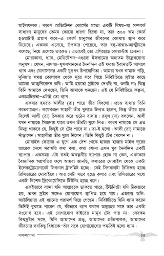 mvdj¨Mv_v 55
gvBjdjK| KviY †gwW‡Ukb †Kv‡m©i g‡Zv GKwU welqÑhv m¤ú‡K©
mvaviY gvby‡li †Zgb †Kv‡bv aviYv wQ‡jv bv, Zvi 300 Zg †Kvm©
nIqvUvB cÖgvY K‡iÑG †Kvm© gvby‡li Rxe‡bi †Kv_vq ¯’vb K‡i
wb‡q‡Q| GKRb G‡m‡Q, DcKvi †c‡q‡Q, Zvi eÜz-evÜe-AvZ¥xq‡K
e‡j‡Q, wb‡q G‡m‡Q Zv‡KI| Gfv‡eB †Zv GwM‡q‡Q †Kvqv›Uvg †PZbv|
†gvivKvev, a¨vb, †gwW‡UkbÑG¸‡jv Bmjv‡gi Ab¨Zg D‡j-L‡hvM¨
Abyl½| †hgb, bvgvRÑgymjgvb‡`i ˆ`bw›`b GB diR Bev`ZwU Avm‡j
a¨vb Ges †hvMvm‡bi GKwU hyMcr Dc‡hvwMZv| Avgiv hLb bvgvR cwo,
`ywbqvi mg¯— †Kvjvnj †_‡K `~‡i m‡i wM‡q wbweówP‡Ë mªóvi Kv‡Q
Avgiv AvZ¥wb‡e`b Kwi| Avwg nq‡Zv mªóv‡K †`LwQ bv, ïbwQ bv; wKš‘
wZwb Avgv‡K †`L‡Qb, wZwb Avgv‡K ïb‡Qb| GB †h wbweówP‡Ë Kíbv,
GKvMÖwPËZvÑGUvB †Zv a¨vb|
GKevi nhiZ Avjxi (iv) cv‡q Zxi weua‡jv| cÖPÊ e¨_vq wZwb
KvZiv‡”Qb| K‡qKRb mvnvex Zxi Lyj‡Z D`¨Z n‡jb, wKš‘ Zx‡i nvZ
w`‡jB Avjx (iv) wPrKvi K‡i I‡Vb e¨_vq| imyj (m) ej‡jb, Avjx
hLb bvgv‡R wmR`vq hv‡e ZLb ZxiUv Ly‡j wbI| KviY bvgv‡R †m GZ
wbgMœ _vK‡e †h, wKQyB †m †Ui cv‡e bv| Zv-B n‡jv| Avjx (iv) bvgv‡R
`uvov‡jb| mvnvexiv Zxi Ly‡j wb‡jb| wZwb wKQyB †Ui †c‡jb bv|
†gvevBj †dv‡bi G hy‡M GK †`k †_‡K nvRvi nvRvi gvBj `~‡ii
Av‡iK †`‡k mivmwi K_v ejv, K_v †kvbv GLb Lye ˆ`bw›`b GKwU
e¨vcvi| GKmgq GUv hZB AKíbxq e¨vcvi †nvK bv †Kb, GLbKvi
ˆeÁvwbK AMÖMwZi d‡j Avgiv RvbwQ, Kjv‡ii †gvevBj †_‡K GKUv
B‡jK‡Uªvg¨vM‡bU wmMbvj UªvÝwgU n‡”Q| †mB wmMbvjUv wiwmfW& n‡”Q
wiwmfv‡ii †gvevB‡j| Avi †mUv m¤¢e n‡”Q Kjvi Ges wiwmfv‡ii g‡a¨
GKUv we‡kl wd«‡Kv‡qwÝ‡Z wUDwbs n‡”Q e‡j|
GKBfv‡e ev›`v hw` Avj-vn‡K WvK‡Z cv‡i, wUDwbsUv hw` wVKfv‡e
nq, ZLb mªóvi m‡½I †hvMv‡hvM ¯’vwcZ n‡q hvq| GR‡b¨ Awj-
AvDwjqviv GB a¨v‡bi civgk© w`‡q †M‡Qb| wbweówP‡Ë whwb a¨vb K‡ib
wZwbB eyS‡Z cv‡ib †h, Kxfv‡e a¨vb Ki‡j Avj-vni m‡½ Zvi GKUv
ms‡hvM n‡e| GB †hvMv‡hvM evB‡ii gvbyl †Ui cvq bv| †miKg
wek¦mªóvi m‡½, whwb Avgv‡`i cÖfy, Avgv‡`i cÖwZcvjK, Avgv‡`i
Rxe‡bi mewKQy weavqKÑZuvi m‡½ †hvMv‡hv‡Mi c×wZB n‡jv a¨vb|
 