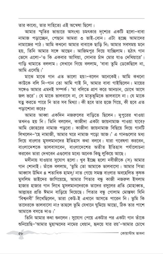 †Kvqv›Uvg fvebv
58
Zvi Kv‡e¨, Zvi mvwn‡Z¨ GB A‡š^lv wQ‡jv|
Avgvi ¯§„wZi fvÛv‡i AmsL¨ PgrKvi `„‡k¨i GKwU n‡jvÑevev
bvgvR cov‡”Qb, †cQ‡b Avgiv 3 fvB-†evb| GUv n‡”Q Avgv‡`i
bvgv‡Ri cvV| Avwg KL‡bv Avgvi evev‡K Qvwo wb; Avgvi memgq g‡b
nq, wZwb Avgvi m‡½ Av‡Qb| AvwRgcyi w`‡q hvw”Qjvg| nVvr Mvb
†f‡m G‡jvÑÔI wK GKevi Avwmqv, †mvbvi Puv` †gvi hvI †`wLqv‡iÕ|
Mvwo _vgv‡Z ejjvg| †mLv‡b wM‡q ejjvg, Ôevev Zzwg †W‡KwQ‡j bv,
Avwg G‡mwQ|Õ
gv‡S gv‡S Mvb GZ fv‡jv nq!Ñe‡jb A‡b‡KB| Avwg KL‡bv
KvD‡K ewj wbÑMvb †Zv Avwg MvB wb, Avgvi evev MvBwQ‡jb| gv‡qi
m‡½I Avgvi GgbB m¤úK©| Ôgv ewj‡Z cÖvY K‡i AvbPvb, †Pv‡L Av‡m
Rj f‡iÕ| †h gv‡K fvjev‡m bv, †m gvZ…f~wg‡K fvjev‡m bv| †h gv‡K
hZœ Ki‡Z cv‡i wb Zvi me wg_¨v| Kx n‡e Zvi n‡R wM‡q, Kx n‡e GZ
cov‡kvbv K‡i?
Avgvi AveŸv GKw`b bRi“‡ji evwo‡Z wQ‡jb| `ycy‡ii LvIqv
ZLbI nq wb| wZwb ej‡jb, KvRx`v GKUv RvqbvgvR cvIqv hv‡e?
Avwg †Rvn‡ii bvgvR co‡ev| KvRx`v RvqbvgvR wewQ‡q w`‡q MvbwU
wjL‡jbÑÔ‡n bvgvRx, Avgvi N‡i bvgvR c‡ov AvR|Õ G Mvb¸‡jvi ga¨
w`‡q evsjvi gymjgvb‡`i BwZnvm K_v ej‡e| hviv M‡elYv Ki‡eb,
evsjv‡`k‡K fvjevm‡eb, evsjv‡`‡ki AZxZ BwZnvm ch©v‡jvPbv
Ki‡eb Zviv †`L‡eb G¸‡jvi g‡a¨ A‡bK wKQy jywK‡q Av‡Q|
g`xbvq hvIqvi my‡hvM n‡jv| Lye B‡”Q n‡jv bexRx‡K (m) Avgvi
Mvb †kvbvB| Zuv‡K ejjvg, ÔZzwg †Zv Avgv‡K fvjev‡mv| Avgvi wcZv
AveŸvm DwÏb 4 kZvwaK nvg`&/ bvZ †M‡q mg¯— evsjvi Ae‡nwjZ K…lK
gymwjg fvB‡`i RvwM‡q‡Q, Avgvi wcZvi eÜz KvRx bRi“j Bmjvg
nvRvi nvRvi Mvb wj‡L gymjgvb‡`i‡K Zv‡`i imy‡ji cÖwZ †gvnveŸZ,
Avj-vni cÖwZ Cgvb evwo‡q w`‡q‡Q| wcZvi eÜz †Mvjvg †gv¯—dv whwb
Ôwek¦bexÕ wj‡LwQ‡jb, Zviv †KD-B GLv‡b Avm‡Z cv‡ib wb| Zzwg wK
Zv‡`i‡K fvjev‡mv bv? Zvn‡j Zzwg †hLv‡b Nywg‡q Av‡Qv, wVK Zvi cv‡k
Avgv‡K em‡Z `vI|Õ
wZwb Avgvi K_v ïb‡jb| my‡hvM †c‡q GKUvi ci GKUv Mvb Zuv‡K
ïwb‡qwQÑÔAvgvi gynv¤§‡`i bv‡gi †aqvb, ü`‡q hvi iqÕÑAvgvi †Pv‡L
 