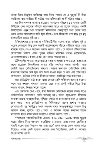 mvdj¨Mv_v 67
Kv‡iv w`‡K wKQy¶Y ZvwK‡qB e‡j w`‡Z cv‡ibÑ†m G gyn~‡Z© Kx wPš—v
KiwQ‡jv, Zvi AZx‡Z Kx N‡U‡Q Avi fwel¨‡ZB ev Kx NU‡Z hv‡”Q|
Gi weÁvbm¤§Z e¨vL¨vI i‡q‡Q| Avgv‡`i gw¯—‡®‹i 10 nvRvi †KvwU
wbD‡ivb †mj Av‡jvi MwZ‡Z ci¯ú‡ii mv‡_ †hvMv‡hvM Ki‡Q| GKwU
wbD‡iv‡bi G·b hLb Av‡iKwU wbD‡iv‡bi †WbWªvB‡U Z_¨ †cÖiY K‡i
ZLb Zv‡`i gvSLv‡bi AwZ m~² duv‡K (G‡K wmb¨vc&m ejv nq) Lye g„`y
g¨vM‡bwUK I‡qf m„wó nq|
wPwKrmvkv‡¯¿ Wv³viiv ev mvBwKqvwUª÷iv e‡jb, Kv‡iv gw¯—‡®‹ m„ó G
I‡qf †h‡Kv‡bv wKQy †f` K‡iB Av‡iKR‡bi gw¯—‡®‹ †cuŠQ‡Z cv‡i| hvi
gw¯—‡®‹ hv‡”Q †m-I ms‡KZ kbv³ Ki‡Z cv‡i| †h Kvi‡Y †Uwjc¨vw_K
†hvMv‡hvM N‡U‡Q Ggb `yRb e¨w³i gw¯—‡®‹i EEG (B‡jK‡Uªv-
Gb‡m‡d‡jvMÖvd) Ki‡j GKB †eªb I‡qf cvIqv hvq|
†Uwjc¨vw_i ¶gZv mnRvZfv‡e mevi _vK‡jI G ¶gZv‡K e¨env‡ii
R‡b¨ cÖ‡qvRb weÁvbx‡`i fvlvq myBP Ab/Ad Kivi mvg_©¨| Avi
†mUvB m¤¢e †gwW‡Uk‡bi gva¨‡g| KviY µgvMZ †gwW‡Ukb PP©vi
gva¨‡gB wPš—v‡K †mB m~² ¯—‡i wb‡q hvIqv m¤¢e †h ¯—‡i GB †Uwjc¨vw_
†hvMv‡hvM, fwel¨r `k©b ev Rxe‡bi mvdj¨ÑmewKQyB jvf Kiv m¤¢e|
hviv †gwW‡Ukb PP©v K‡ib Zviv †eªb‡K †ewk cwigv‡Y e¨envi K‡ib|
d‡j Avi `kRb mvaviY gvby‡li †P‡q Zviv GKUz Mfx‡i wM‡q wPš—v
Ki‡Z cv‡ib, wm×vš— wb‡Z cv‡ib|
GK M‡elYvq †`Lv †M‡Q, hviv wbqwgZ †gwW‡Ukb K‡ib Zv‡`i g‡a¨
†Uwjc¨vw_K †hvMv‡hvM †ewk djcÖm~ nq| KviY ¯’vb-Kv‡j mxgve×
mvaviY RvMÖZ Ae¯’vq wPš—v, `ywðš—v, †¶vf ev fvev‡e‡Mi d‡j G I‡q‡f
†Q` c‡o| Avi †gwW‡Ukb I wkw_jvq‡b g‡bi cÖkvš— Ae¯’vq
†hvMv‡hvMUv nq wbwe©‡Nœ| ZLb GKRb gvbyl ¯^Ztù‚Z©fv‡e A‡bK wKQy
Rvb‡Z cv‡i, eyS‡Z cv‡i| d‡j G Ávb‡K wb‡Ri Kj¨v‡Y Kv‡R
jvMv‡bvi mv‡_ mv‡_ gvbe Kj¨v‡YI cÖ‡qvM Ki‡Z cv‡i|
cvðv‡Z¨i mgvRweÁvbxiv GKevi 'Life after death' A_©vr g„Zz¨i
c‡ii Rxeb wb‡q M‡elYv K‡iwQ‡jb| GR‡b¨ Zviv †mme †ivMx‡`i
evQvB K‡ib hviv ÔwKQz¶Y ci gviv hv‡eÕ Ggb Ae¯’v †_‡K Avevi †eu‡P
D‡V‡Q| G‡`i †KD nq‡Zv †Kvgvq P‡j wM‡qwQ‡jv, †KD ev K¨vÝvi
wKsev nv‡U©i †ivMx|
 