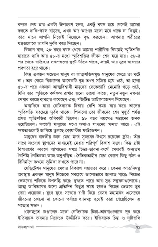 mvdj¨Mv_v 71
e`‡j †`q Zvi GKUv D`vniY n‡jv, GKUz eqm n‡q †M‡jB Avgiv
ej‡Z _vwKÑeqm evo‡Q, GLb Avi Av‡Mi g‡Zv g‡b _v‡K bv wKQyB|
Zvi gv‡b Avcwb wb‡RB wb‡R‡K e„× Ki‡Qb| Avcbvi kix‡ii
hš¿¸‡jv‡K Avcwb `ye©j K‡i w`‡”Qb|
weÁvb e‡j, 28 eQi eqm †_‡K Avgiv kvixwiK wbq‡gB ¯§„wZkw³
nviv‡Z _vwK Avi 58-i g‡a¨ ¯§„wZkw³i Rxeb †kl n‡q hvq| 58-i
ci †_‡K eva©‡K¨i j¶Y¸‡jv dz‡U DV‡Z _v‡K, cÖvqB Zvi fy‡j hvIqvi
cÖeYZv n‡Z _v‡K|
wKš‘ GKRb m‡PZb gvbyl ev AvZ¥kw³mg„× gvby‡li †¶‡Î Zv N‡U
bv| Zvi †¶‡Î weÁv‡bi Av‡iKwU m~Î ZLb mwµq n‡q I‡V, Zv n‡jv
58-i c‡i GKRb AvZ¥wek¦vmx gvby‡li †m‡KÛvwi †g‡gvwi M‡o I‡V,
whwb Zvi ¯§„wZ‡K Kg©¶g ivLvi R‡b¨ fv‡jv Kv‡R, bZzb bZzb `¶Zv
†kLvi Kv‡R e¨envi K‡i‡Qb Ges cwRwUf A‡Uvmv‡Rkb w`‡q‡Qb|
Ab¨w`‡K hviv †bwZevPK wPš—vq †ewk mgq e¨q K‡i Zv‡`i
¯§„wZkw³ me‡P‡q `ye©j _v‡K| wcKv‡mv †Zv Rxe‡bi †kl gyn~Z© ch©š—
cÖLi ¯§„wZkw³i AwaKvix wQ‡jb| 98 eQi eq‡mI mš—v‡bi RbK
n‡qwQ‡jb| Kv‡RB gvby‡li g‡a¨ Amva¨ mva‡bi ¶gZv Av‡Q| GB
¶gZv¸‡jvB RvwM‡q Zzj‡Q †Kvqv›Uvg dvD‡Ûkb|
gvby‡li hveZxq Ávb †gav gbb m„R‡bi Dr‡m i‡q‡Qb mªóv| Zuvi
mv‡_ ms‡hvM ¯’vc‡bi gva¨‡gB †gavi cwic~Y© weKvk m¤¢e| wKš‘ mªóv
we¯§i‡Yi Kvi‡Y Avgv‡`i mgMÖ wPš—v-fvebv-K‡g© †gaviB Ab¨Zg
ˆewkó¨ ˆbwZKZv AvR Abycw¯’Z| ˆbwZKZvnxb †gav †Kv‡bv wKQy MVb I
wewbg©v‡Y KL‡bv f~wgKv ivL‡Z cv‡i bv|
†gwW‡Ukb gvby‡li †gavi weKv‡k mnvqZv K‡i| †Kbbv AvZ¥wbgMœ
Ae¯’vq GKRb gvbyl wb‡R‡K me‡P‡q fv‡jvfv‡e Rvb‡Z cv‡i; wb‡Ri
†fZ‡ii kw³‡K Dcjwä K‡i; eyS‡Z cv‡i Zvi myß m¤¢vebv¸‡jv‡K|
AvZ¥ Avwe®‹v‡ii R‡b¨ cÖwZw`b wKQyUv mgq n‡jI wb‡Ri †fZ‡i Wye
†`qv cÖ‡qvRb| hy‡M hy‡M m‡Z¨i evYx wb‡q †hme gnvgvbe G‡m‡Qb
Rxe‡bi †Kv‡bv bv †Kv‡bv ch©v‡q a¨vbgMœ n‡qB Zviv †c‡qwQ‡jb G
m‡Z¨i mÜvb|
a¨vbgMœZv RÄv‡ji g‡Zv †bwZevPK wPš—v-fvebv¸‡jv‡K `~i K‡i
BwZevPK fvebvq wb‡R‡K D¾xweZ K‡i| BwZevPK wPš—v I `„wófw½
 