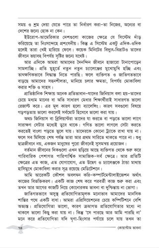 †Kvqv›Uvg fvebv
74
mgq I kªg †`qv †h‡Z cv‡i Zv wba©viY KivÑZv wb‡Ri, A‡b¨i ev
†`‡ki R‡b¨ †nvK bv †Kb|
BD‡ivc-Av‡gwiKvi †`k¸‡jv Kv‡Ri †¶‡Î †h wm‡÷g `uvo
Kwi‡q‡Q Zv wbtm‡›`‡n cÖksmbxq| wKš‘ G wm‡÷g GKUz Gw`K-Iw`K
n‡jB Zviv †LB nvwi‡q †d‡j| K‡qK wgwb‡Ui we`y¨r-weåvUI Zv‡`i
Rxe‡b fqven wech©q m„wói R‡b¨ h‡_ó|
Avi Gw`‡K Avgiv Avgv‡`i ˆ`bw›`b Rxe‡b nvRv‡iv Uvbv‡cv‡ob
mvgjvw”Q| cÖwZ gyn~‡Z© bZzb bZzb P¨v‡j‡Äi gy‡LvgywL nw”Q Ges
Zvr¶wYKfv‡e wm×vš— wb‡Z cviwQ| d‡j e¨w³MZ I RvwZMZfv‡e
evo‡Q Avgv‡`i mnbkxjZv, gvwb‡q Pjvi ¶gZv, wech©q †gvKvwejv
Kivi kw³ I mvnm|
cÖvwZôvwbK wk¶vq A‡bK cÖwZfvevbÑhv‡`i wRwbqvm ejv nqÑZv‡`i
†P‡q ga¨g gv‡bi ev AwZ mvaviY †gavi wk¶v_©xivB mvaviYZ fv‡jv
†iRvë K‡i| Gi g~j KviY n‡jv e¨v‡jwÝs| KviY me¸‡jv wel‡q
MocoZvq fv‡jv Ki‡jB me©‡gvU wn‡m‡e fv‡jv Kiv hvq|
A_P wRwbqvm ev weªwjqv›Uiv Zv‡`i hv Ki‡Z ev co‡Z fv‡jv jv‡M
mviv¶Y †mUvi g‡a¨B Wy‡e _v‡K| MwYZ fv‡jv jvM‡j †mUv Ki‡Z
Ki‡ZB evsjv co‡Z fy‡j hvq| Zv‡`i‡K †Kv‡bv Uª¨v‡K ivLv hvq bv|
d‡j me wgwj‡q †kl ch©š— Zviv Avi cÖ_g mvwi‡Z _vK‡Z cv‡i bv| ïay
QvÎRxe‡b bq, GKRb gvby‡li cy‡iv Rxe‡bB mymgš^q cÖ‡qvRb|
eZ©gvb Rxe‡bi w`K¸‡jv GLb Qwo‡q Av‡Q e¨w³MZ †_‡K ïi“ K‡i
cvwievwiK †ckvMZ cvwicvwk©¦K mvgvwRKÑme© †¶‡Î| Avi cÖwZwU
†¶‡Îi GZ KvR, GZ †hvMv‡hvM, GZ D‡ØM I P¨v‡jÄ‡K VvÛv gv_vq
nvwmgy‡L †gvKvwejv Kivi m~Î i‡q‡Q †gwW‡Uk‡b|
Avwg Av‡iKwU †KŠkj Aej¤^b KwiÑK¤úvU©‡g›UvjvB‡Rkb A_©vr
Kv‡Ri wefw³KiY| GKwU KvR †kl K‡i cieZ©x KvR ïi“ Kiv Ges
ZLb Avi Av‡Mi KvRwU wb‡q †Kv‡bviKg fvebv ev `ywðš—vq bv †fvMv|
RvwZMZfv‡e Amy¯’ cÖwZ‡hvwMZvg~jK g‡bvfve Avgv‡`i gvbwmK
kvwš—i c‡_ GKwU evav| Avgiv GwcÖwm‡qk‡bi †P‡q Kw¤úwUk‡b †ewk
Af¨¯—| cÖwZ‡hvwMZv fv‡jv, KviY µgvMZ cÖwZ‡hvwMZvi g‡a¨ bv
_vK‡j fv‡jv wKQy Kiv hvq bv| wKš‘ Ô‡m cvi‡Q Avi Avwg cviwQ bvÕ
g‡b K‡i cÖwZ‡hvwMZv hw` N„Yv-wnsmvi ch©v‡q P‡j hvq ZLb Zv
 