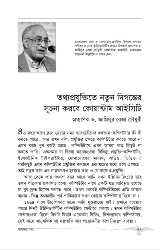 mvdj¨Mv_v 77
Z_¨cÖhyw³‡Z bZzb w`M‡š—i
m~Pbv Ki‡e †Kvqv›Uvg AvBwmwU
Aa¨vcK W. Rvwgjyi †iRv †PŠayix
40 eQi Av‡M K¬vm †bqvi mgq QvÎQvÎx‡`i ejZvgÑKw¤úDUvi Kx Kx
Ki‡Z cv‡i| Avi GLb ewj, cÖhyw³i †¶‡Î Kw¤úDUvi Ki‡Z cv‡i bv
Ggb KvR Lye KgB Av‡Q| Kw¤úDUv‡i GLb Avgiv KZ wKQzB bv
Ki‡Z cvwi| GKmgq hv wQ‡jv A‡bK¸‡jv wew”Qbœ cÖhyw³ÑKw¤úDwUs,
B‡jKUªwbK UvBcivBUvi, †hvMv‡hv‡Mi gva¨g, AwWI, wfwWIÑG
mewKQyB GLb Kw¤úDUvi cÖhyw³i Kj¨v‡Y GK h‡š¿i g‡a¨ P‡j G‡m‡Q|
ZvB bZzb K‡i Gi bvgKiYI n‡q‡Q Z_¨ I †hvMv‡hvM-cÖhyw³|
AvR †_‡K cÖvq cÂvk eQi Av‡M Avwg hLb BwÄwbqvwis‡qi QvÎ
ZLb cwÎKvq cÖKvwkZ n‡jv, Kw¤úDUvi bv‡g GKwU hš¿ Avwe®‹…Z n‡q‡Q
hv Lye `ª“Z wn‡me Ki‡Z cv‡i| ZLb †_‡KB Kw¤úDUv‡ii cÖwZ Avgvi
AvMÖn| wKš‘ ZrKvjxb c~e© cvwK¯—v‡b ZLb †Kv‡bv Kw¤úDUvi wQ‡jv bv|
1964 mv‡j D”Pwk¶vi R‡b¨ Avwg hy³iv‡R¨ hvB| ILv‡b hvIqvi
c‡ii w`bB BDwbfvwm©wUi Kw¤úDUvi †m›Uv‡i †Mjvg| ZLb Kw¤úDUvi
†m›Uvi¸‡jv wQ‡jv weivU weivU G‡KKUv wewìs, wekvjvKvi Kw¤úDUvi,
†mB mv‡_ Avbylw½K eû hš¿cvwZ Avi cÖ‡qvRbxq Zvc wbqš¿Y e¨e¯’v|
evsjv‡`‡k Z_¨ I †hvMv‡hvM-cÖhyw³i weKv‡k Ab¨Zg
cw_K…r I eª¨vK BDwbfvwm©wUi cÖv³b DcvPvh© Aa¨vcK W.
Rvwgjyi †iRv †PŠayix †Kvqv›Uvg AvBwmwU Kvh©µ‡gi
D‡Øvabx Abyôv‡b G fvlY †`b|
 